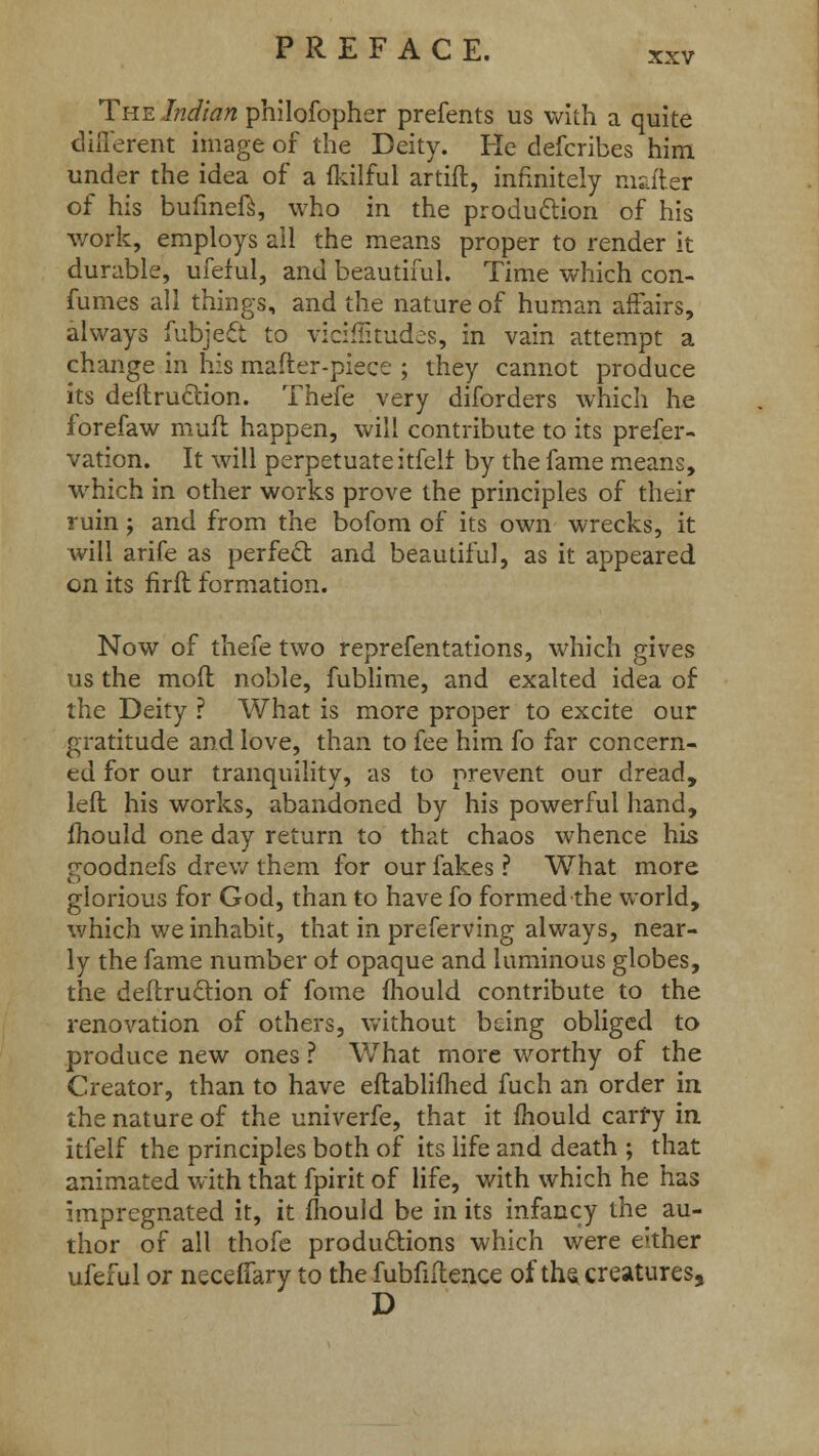 The Indian philofopher prefents us with a quite different image of the Deity. He defcribes him under the idea of a fkilful artiff., infinitely matter of his bufmeft, who in the production of his work, employs all the means proper to render it durable, ufeful, and beautiful. Time which con- fumes all things, and the nature of human affairs, always fubjeft to vicrffitudes, in vain attempt a change in his mailer-piece ; they cannot produce its deftruction. Thefe very diforders which he forefaw muft happen, will contribute to its prefer- vation. It will perpetuate itfelf by the fame means, which in other works prove the principles of their ruin; and from the bofom of its own wrecks, it will arife as perfect and beautiful, as it appeared on its firfl formation. Now of thefe two reprefentations, which gives us the mod noble, fublime, and exalted idea of the Deity ? What is more proper to excite our gratitude and love, than to fee him fo far concern- ed for our tranquility, as to prevent our dread, left his works, abandoned by his powerful hand, mould one day return to that chaos whence his r^oodnefs drew them for our fakes ? What more glorious for God, than to have fo formed the world, which we inhabit, that in preferving always, near- ly the fame number of opaque and luminous globes, the deliruction of fome mould contribute to the renovation of others, without being obliged to produce new ones ? What more worthy of the Creator, than to have eflablifhed fuch an order in the nature of the univerfe, that it mould carry in itfelf the principles both of its life and death ; that animated with that fpirit of life, with which he has impregnated it, it fhould be in its infancy the au- thor of all thofe productions which were either ufeful or necefiary to the fubfiftence of the creatures, D
