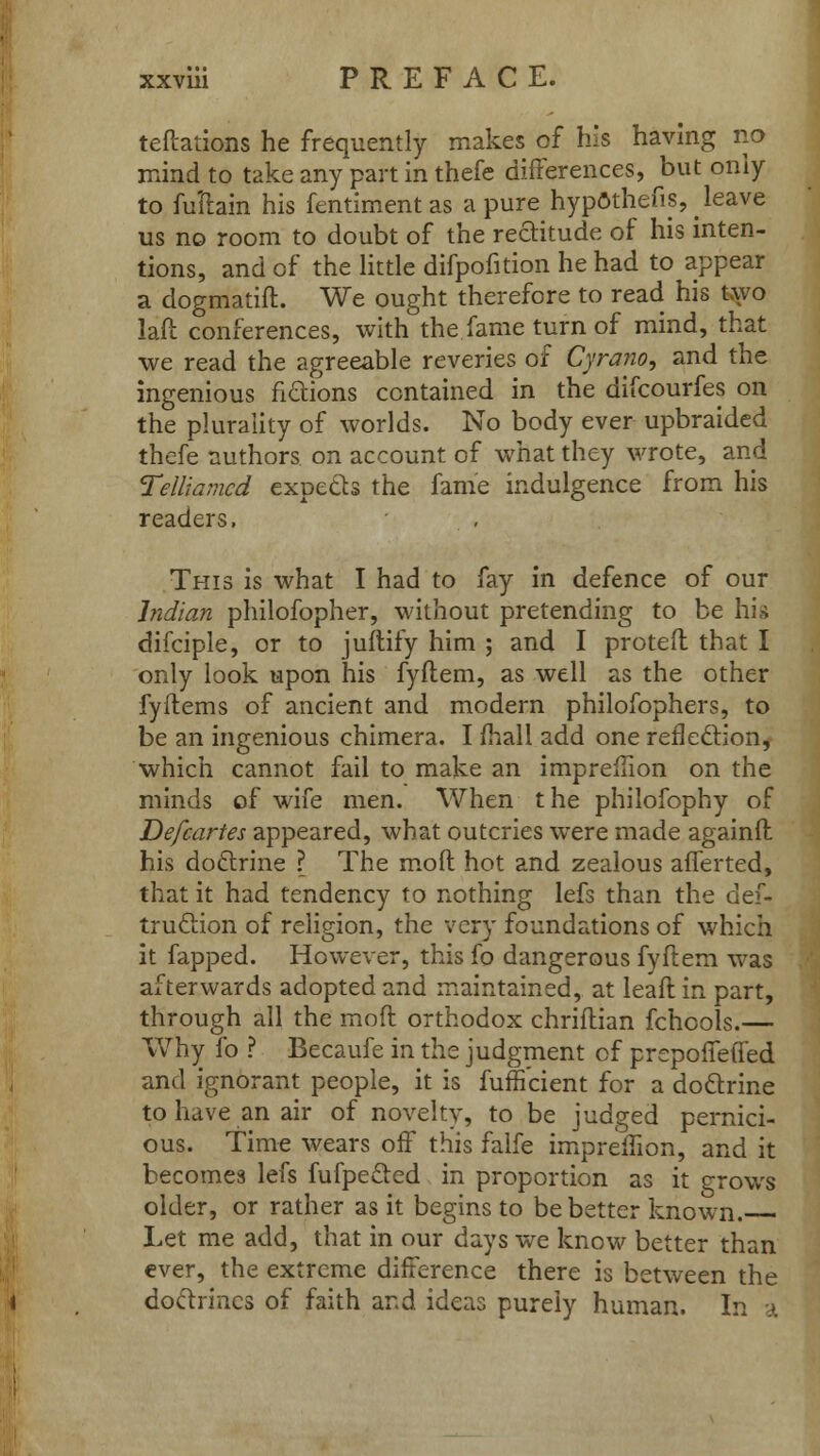 teftations he frequently makes of his having no mind to take any part in thefe differences, but only to fuliain his fentiment as a pure hypothecs, leave us no room to doubt of the rectitude of his inten- tions, and of the little difpofition he had to appear a dogmatift. We ought therefore to read his two laft conferences, with the fame turn of mind, that we read the agreeable reveries of Cyrano, and the ingenious fidions contained in the difcourfes on the plurality of worlds. No body ever upbraided thefe authors on account of what they wrote, and Telliamcd expetts the fame indulgence from his readers, This is what I had to fay in defence of our Indian philofopher, without pretending to be hig difciple, or to juftify him ; and I protefl that I only look upon his fyflem, as well as the other fyftems of ancient and modern philofophers, to be an ingenious chimera. I (hall add one reflection, which cannot fail to make an impreffion on the minds of wife men. When the philofophy of Defcartes appeared, what outcries were made againfl his dodlrine ? The mod hot and zealous afferted, that it had tendency to nothing lefs than the dei- truclion of religion, the very foundations of which it fapped. However, this fo dangerous fyflem was afterwards adopted and maintained, at leafl in part, through all the moil orthodox chriflian fchools.— Why fo ? Becaufe in the judgment of prepofTetTed and ignorant people, it is fuffi'cient for a dodlrine to have an air of novelty, to be judged pernici- ous. Time wears off this falfe impreilion, and it becomes lefs fufpeeled in proportion as it grows older, or rather as it begins to be better known. Let me add, that in our days we know better than ever, the extreme difference there is between the doclrmcs of faith and ideas purely human. In a
