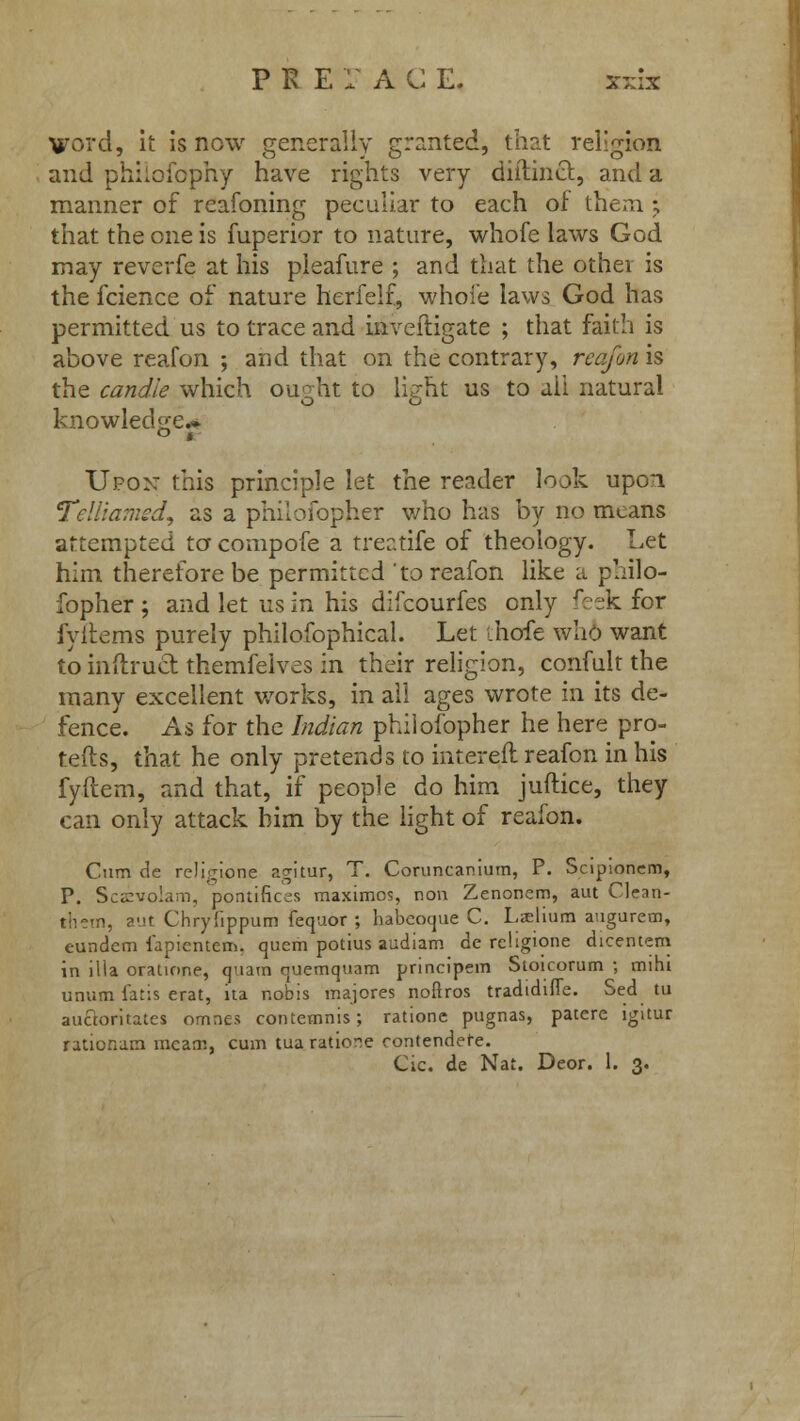 P K E I A C E. x-rix Word, it is now generally granted, that religion and philofophy have rights very diftincr., and a manner of reafoning peculiar to each of them j that the one is fuperior to nature, whofe laws God may reverfe at his pieafure ; and that the other is the fcience of nature herfelf, whole laws God has permitted us to trace and inveftigate ; that faith is above reafon ; and that on the contrary, reafm is the candle which ou^ht to light us to all natural knowledge* Upon this principle let the reader look upon Telliamed, as a philofopher who has by no means attempted to compofe a treatife of theology. Let him therefore be permitted to reafon like a philo- fopher ; and let us in his difcourfes only feek for fyitems purely philofophical. Let ihofe who want to inftrucl: themfelves in their religion, confult the many excellent works, in all ages wrote in its de- fence. As for the Indian philofopher he here pro- tefts, that he only pretends to intereft. reafon in his fyftem, and that, if people do him juftice, they can only attack him by the light of reafon. Cum de religione agitur, T. Coruncanium, P. Scipioncm, P. Scivolam, pontifices maximos, non Zenonem, aut Clean- them, aut Chryfippum fequor ; babcoque C. Lseliura augurem, eundem iapicntem. quern potius audiam de religione dicentem in ilia oratione, quam quemquam principem Stoicorum ; mihi unum latis erat, ita nobis majores noftros tradidiffe. Sed tu auctoritates omnes contemnis; ratione pugnas, patere igitur radonam meatn, cum tua ratione contendere.