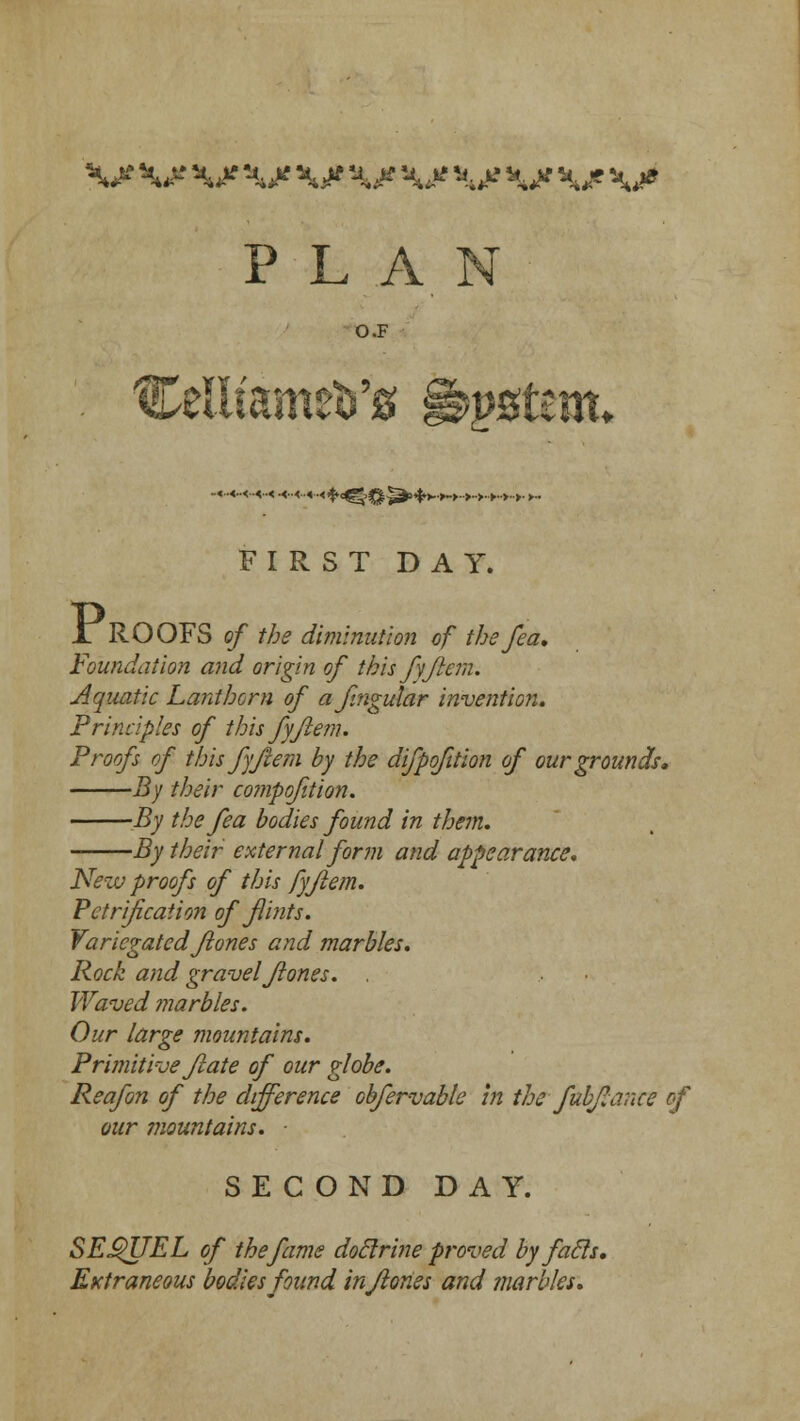 P L A O.F CeiiiameVg §&$$tm. .«..<..<..«..« .«..<..« ■■<$<£§q^,+>.+.>..>.>..>..>..>. >.. FIRST DAY. 1 ROOFS of the diminution of the fea. Foundation and origin of this fyflem. Aquatic Lanthorn of afingular invention. Principles of this fyflem. Proofs of this fyflem by the difpofition of our grounds. By their compofition. By the fea bodies found in them. By their external form and appearance. New proofs of this fyflem. Petrification of flints. Variegatedflones and marbles. Rock and gravel flones. , Waved ?narbles. Our large mountains. Primitive flate of our globe. Reafon of the difference obfervable in the fubflance of our mountains. SECOND DAY. SEQUEL of the fame doclrine proved by fatls. Extraneous bodies found inflories and marbles.