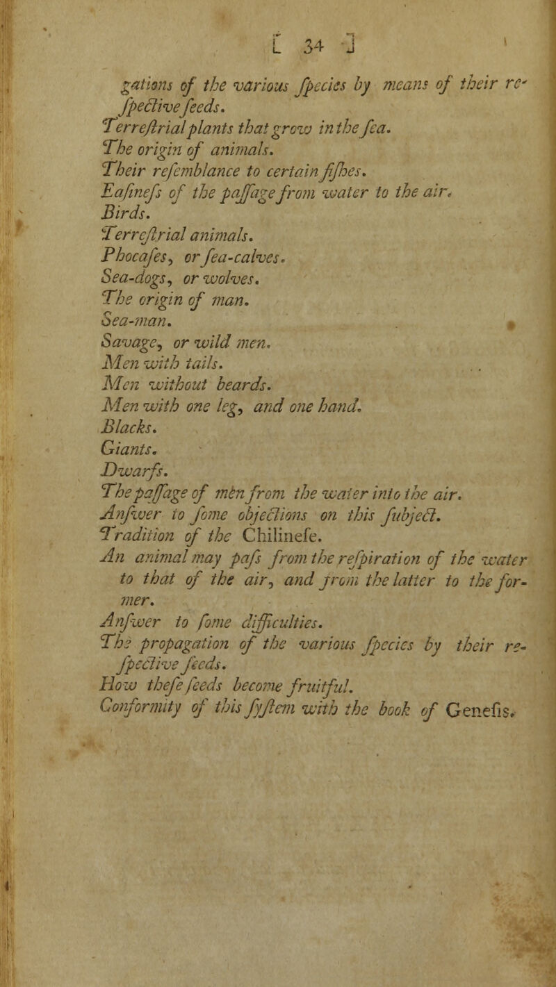 Rations of the various fpecies by means of their re fpeclivefeeds. Terrefkrial plants that grow inthefea. The origin of animals. Their refcmblance to certain Jifnes. Eafinefs of the paffage from water to the air, Birds. Terreflrial animals. Phocafes, orfea-calves. Sea-dogs, or wolves. 'The origin of man. Sea-man. » Savage, or wild men. Men with tails. Men without beards. Men with one leg, and one hand. Blacks. Giants. Dwarfs. The paffage of mknfrom the water into the air. Anfwer io fame object ions on this fubjecl. Tradition of the Chilinefe. An animal may pafs from the refpiration of the water to that of the air, and jrom the latter to the for- mer. Anfwer to fome difficulties. The propagation of the various /pedes by their re- fpeclive feeds. How thefe feeds become fruitful. Conformity of this fyjiem with the book of Genefis.