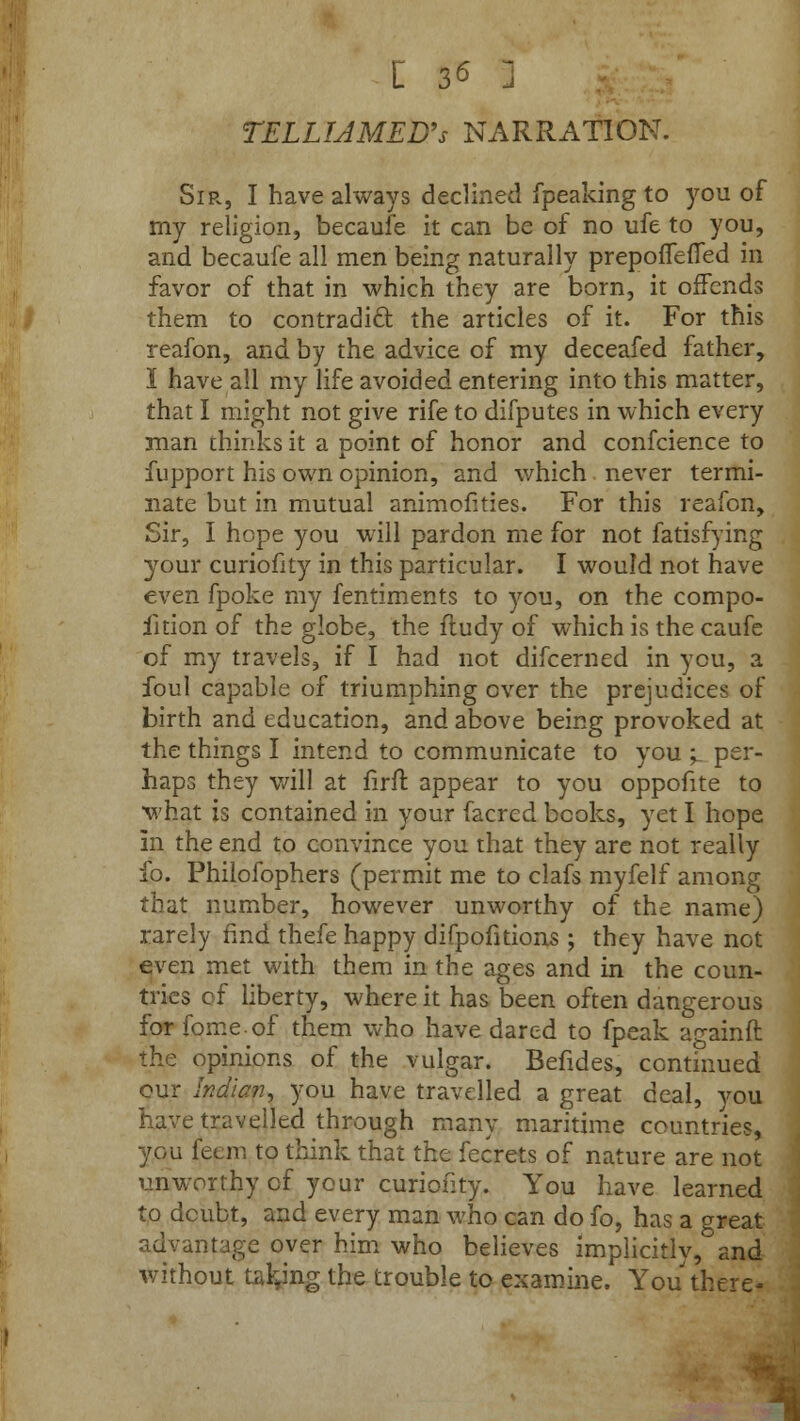 TELLIAMED's NARRATION. Sir, I have always declined fpeaking to you of my religion, becaufe it can be of no ufe to you, and becaufe all men being naturally prepoiTeiTed in favor of that in which they are born, it offends them to contradict the articles of it. For this reafon, and by the advice of my deceafed father, I have all my life avoided entering into this matter, that I might not give rife to difputes in which every man chinks it a Doint of honor and confcience to fupport his own opinion, and which never termi- nate but in mutual animofities. For this reafon, Sir, I hope you will pardon me for not fatisfying your curiofity in this particular. I would not have even fpoke my fentiments to you, on the compo- fition of the globe, the fludy of which is the caufe of my travels, if I had not difcerned in you, a foul capable of triumphing over the prejudices of birth and education, and above being provoked at the things I intend to communicate to you >. per- haps they will at firft appear to you oppofite to what is contained in your facrcd books, yet I hope In the end to convince you that they are not really fo. Philofophers (permit me to clafs myfelf among that number, however unworthy of the name) rarely find thefe happy difpofitions ; they have not even met with them in the ages and in the coun- tries of liberty, where it has been often dangerous for fomeof them who have dared to fpeak againft the opinions of the vulgar. Befides, continued our Indian, you have travelled a great deal, you have travelled through many maritime countries, you feem to think that the fecrets of nature are not unworthy cf your curiofity. You have learned to doubt, and every man who can do fo, has a great advantage over him who believes implicitly, and without taking the trouble to examine. You there-