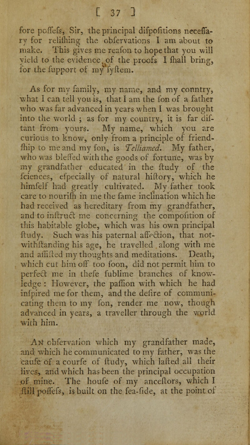 fore poffefs, Sir, the principal difpofitions necefia- ry for relifhing the obfervations I am about to make. This gives me reafon to hope that you will yield to the evidence of the proofs I fhall bring, for the fupport of my fyflem. As for my family, my name, and my conntry, what 1 can tell you is, that I am the fon of a father who was far advanced in years when I was brought into the world ; as for my country, it is far dif- tant from yours. My name, which you are curious to know, only from a principle of friend- fhip to me and my fon, is Telliamed. My father, who was bleiTed with the goods of fortune, was by my grandfather educated in the fludy of the fciences, efpecially of natural hiftory, which he himfelf had greatly cultivated. My father took care to nourifh in me the fame inclination which he had received as hereditary from my grandfather, and to inllrucl me concerning the compofition of this habitable globe, which was his own principal ftudy. Such was his paternal affection, that not- withstanding his age, he travelled along with me and affifted my thoughts and meditations. Death, which cut him off too foon, did not permit him to perfect me in thefe fublime branches of know- ledge : However, the paffion with which he had infpired me for them, and the defire of communi- cating them to my fon, render me now, though advanced in years, a traveller through the world with him. Atf obfervafion which my grandfather made, and which he communicated to my father, was the caufe of a courfe of ftudy, which lafted all their jives, and which has been the principal occupation of. mine. The houfe of my anceilors, which I full poifefs, is built on the fea-fide, at the point of