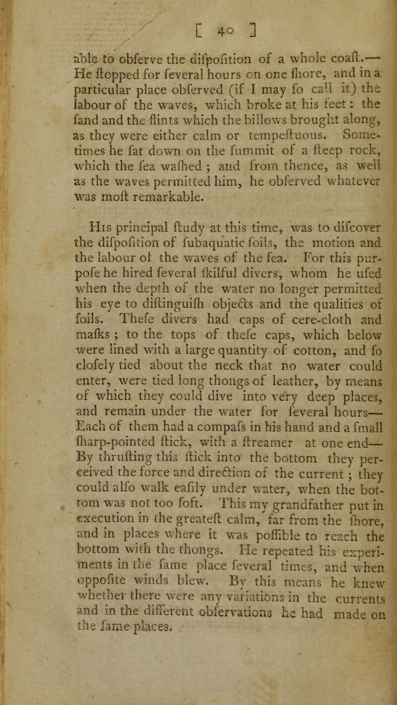 able to obferve the difpofition of a whole coaff..— He flopped for feveral hours on one more, and in a particular place obferved (if I may fo call it) the labour of the waves, which broke at his feet: the fand and the flints which the billows brought along, as they were either calm or tempeftuous. Some- times he fat down on the fumtnit of a lleep rock, which the fea warned ; and from thence, as well as the waves permitted him, he obferved whatever was moft remarkable. His principal fludy at this time, was to difcover the difpofition of fubaquatic foils, the motion and the labour of the waves of the fea. For this pur- pofe he hired feveral fkilful divers, whom he ufed when the depth of the water no longer permitted his eye to diflinguifh objects and the qualities of foils. Thefe divers had caps of cere-cloth and mafks ; to the tops of thefe caps, which below were lined with a large quantity of cotton, and fo clofely tied about the neck that no water could enter, were tied long thongs of leather, by means of which they could dive into very deep places, and remain under the water for feveral hours— Each of them had a compafs in his hand and a fmall fharp-pointed flick, with a ftreamer at one end— By thrufting this flick into the bottom they per- ceived the force and direclion of the current ; they could alfo walk eafily under water, when the bot- tom was not too foft. This my grandfather put in execution in the greatefl calm/far from the fhore, and in places where it was pofiible to reach the bottom with the thongs. He repeated his experi- ments in the fame place feveral times, and when oppofite winds blew. By this means he knew whether there were any variations in the currents and in the different obfervations he had made on the fame places.