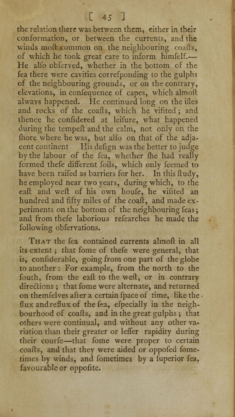 the relation there was between them, either in their conformation, or between the currents, and the winds mod common on the neighbouring coafts, of which he took great care to inform himfelf.— He alio obfcrved, whether in the bottom of the fea there were cavities correfponding to the gulphs of the neighbouring grounds, or on the contrary, elevations, in confequence of capes, which almoit alwavs happened. He continued long on the ifies and rocks of the coafts, which he vifited; and thence he confidered at leifure, what happened during the temped and the calm, not only on the Ihore where he was, but alio on that of the adja- cent continent His defign was the better to judge by the labour of the fea, whether fhe had really formed thefe different foils, which only feemed to have been raifed as barriers for her. In this (ludy, he employed near two years, during which, to the eaft and weft of his own houfe, he vifited an hundred and fifty miles of the coaft, and made ex- periments on the bottom of the neighbouring feas; and from thefe laborious refearches he made the following obfervations. That the fea contained currents almoft in all its extent; that fome of thefe were general, that is, confiderable, going from one part of the globe to another: For example, from the north to the fouth, from the eafl to the weft, or in contrary directions ; that fome were alternate, and returned on themfelves after a certain fpace of time, like the flux and reflux of the fea, efpecially in the neigh- bourhood of coafts, and in the great gulphs; that others were continual, and without any other va- riation than their greater or lefler rapidity during their courfe—that fome were proper to certain coafts, and that they were aided or oppofed fome- times by winds, and fometimes by a iuperior fea, favourable or oppofite.