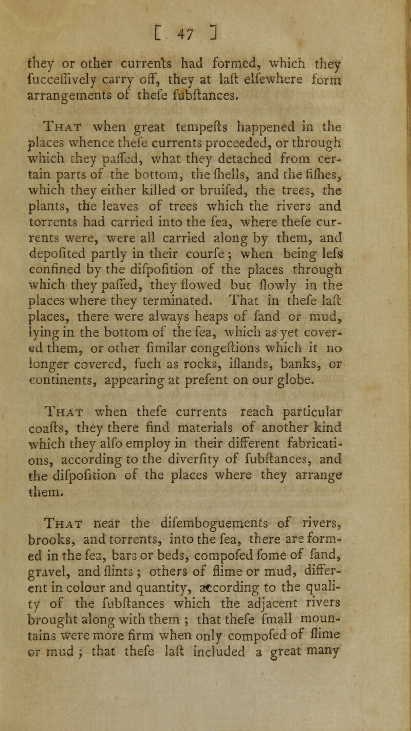 they or other currents had formed, which they fucceffively carry off, they at laft elfewhere form arrangements of thefe fubftances. That when great tempefts happened in the places whence thefe currents proceeded, or through which they paffed, what they detached from cer- tain parts of the bottom, the fhells, and the fifties, which they either killed or bruifed, the trees, the plants, the leaves of trees which the rivers and torrents had carried into the fea, where thefe cur- rents were, were all carried along by them, and depofited partly in their courfe ; when being lefs confined by the difpofition of the places through which they palled, they flowed buc flowly in the places where they terminated. That in thefe laft places, there were always heaps of fand or mud, lying in the bottom of the fea, which as yet cover- ed them, or other fimilar congeftions which it no longer covered, fuch as rocks, iflands, banks, or continents, appearing at prefent on our globe. That when thefe currents reach particular coafts, they there find materials of another kind which they alfo employ in their different fabricati- ons, according to the diverfity of fubftances, and the difpofition of the places where they arrange them. That near the difemboguements of rivers, brooks, and torrents, into the fea, there are form- ed in the fea, bars or beds, compofed fome of fand, gravel, and flints ; others of flime or mud, differ- ent in colour and quantity, according to the quali- ty of the fubftances which the adjacent rivers brought along with them ; that thefe fmall moun- tains were more firm when only compofed of flime or mud ; that thefe laft included a great many