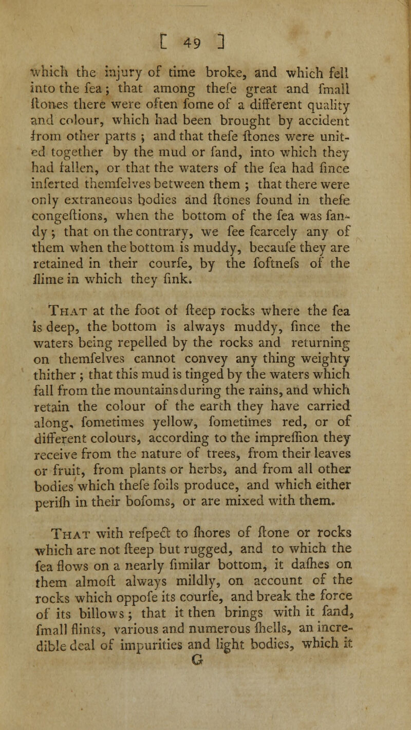 which the injury of time broke, and which fell into the fea; that among thefe great and fmall. itones there were often fome of a different quality and colour, which had been brought by accident from other parts ; and that thefe flones were unit- ed together by the mud or fand, into which they had fallen, or that the waters of the fea had fince inferted themfelves between them ; that there were only extraneous bodies and (tones found in thefe congeftions, when the bottom of the fea was fan- dy ; that on the contrary, we fee fcarcely any of them when the bottom is muddy, becaufe they are retained in their courfe, by the foftnefs of the ilime in which they fink. That at the foot of fteep rocks where the fea is deep, the bottom is always muddy, fince the waters being repelled by the rocks and returning on themfelves cannot convey any thing weighty thither ; that this mud is tinged by the waters which fall from the mountains during the rains, and which retain the colour of the earth they have carried along, fometimes yellow, fometimes red, or of different colours, according to the impreffion they receive from the nature of trees, from their leaves or fruit, from plants or herbs, and from all other bodies which thefe foils produce, and which either perifh in their bofoms, or are mixed with them. That with refpect to mores of flone or rocks which are not fteep but rugged, and to which the fea flows on a nearly fimilar bottom, it dailies on them almofl always mildly, on account of the rocks which oppofe its courfe, and break the force of its billows; that it then brings with it fand, fmall flints, various and numerous fhells, an incre- dible deal of impurities and light bodies, which it G
