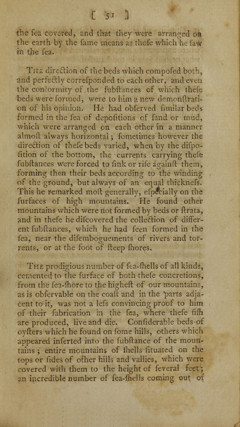 [ 5' ] the fea covered, and that they were arranged or the earth by the fame means as thole which he faw in the fea. Th£ direction of the beds which compofed both, and perfectly correfponded to each other, and even the conformity 01 the fubftances of which thefe beds were formed, were to him a new demonflrati- on of his opinion. He had obferved fimilar beds formed in the fea of depofitions of fand or mud, which were arranged on each other in a manner almoft always horizontal; fometimes however the direction of thefebeds varied, when by the difpo- fition of the bottom, the currents carrying thefe fubftances were forced to fink or rife againft them, forming then their beds according to the winding of the ground, but always of an equal thicknefs. This he remarked moil generally, efpccially on the furfaces of high mountains. He found other mountains which were not formed by beds or ftrata, and in thefe he difcovered the collection of differ- ent fubftances, which he had feen formed in the fea, near the difemboguements of rivers and tor- rents, or at the foot of fteep mores. Tke prodigious number of fea-mells of all kinds, cemented to the furface of both thefe concretions, from the fea-ihore to the higheft of our mountains, as is obfervable on the coaft and in the parts adja- cent to it, was not a lefs convincing proof to him of their fabrication m the fea, where thefe fifh are produced, live and die. Confiderable beds of oyfters which he found on fome hills, others which appeared inferted into the fubftance of the moun- tains ; entire mountains of fhells fituated on the tops or fides of other hills and vallies, which were covered with them to the height of feveral feet; an incredible number of fea-ihells coming out of