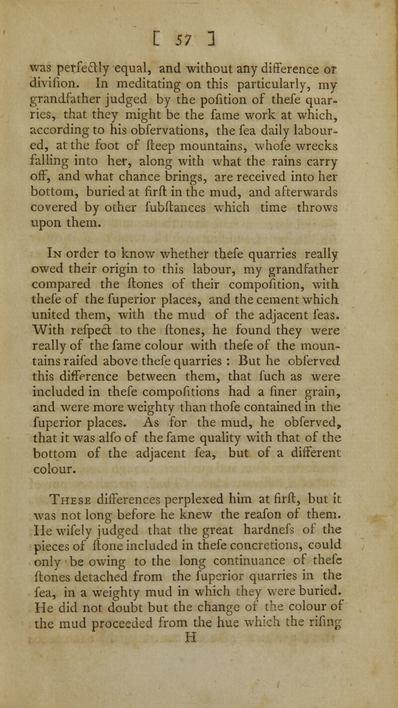 was perfectly equal, and without any difference or divifion. In meditating on this particularly, rny grandfather judged by the pofition of thefe quar- ries, that they might be the fame work at which, according to his obfervations, the fea daily labour- ed, at the foot of fteep mountains, whofe wrecks falling into her, along with what the rains carry off, and what chance brings, are received into her bottom, buried at firft in the mud, and afterwards covered by other fubftances which time throws upon them. In order to know whether thefe quarries really owed their origin to this labour, my grandfather compared the flones of their compofition, with thefe of the fuperior places, and the cement which united them, with the mud of the adjacent feas. With refpecl to the flones, he found they were really of the fame colour with thefe of the moun- tains raifed above thefe quarries : But he obferved this difference between them, that fuch as were included in thefe compofitions had a finer grain, and were more weighty than thofe contained in the fuperior places. As for the mud, he obferved, that it was alfo of the fame quality with that of the bottom of the adjacent fea, but of a different colour. These differences perplexed him at firfl, but it was not long before he knew the reafon of them. He wifely judged that the great hardnefs of the pieces of ftone included in thefe concretions, could only «be owing to the long continuance of thefe flones detached from the fuperior quarries in the fea, in a weighty mud in which they were buried. He did not doubt but the change of the colour of the mud proceeded from the hue which the rifing H