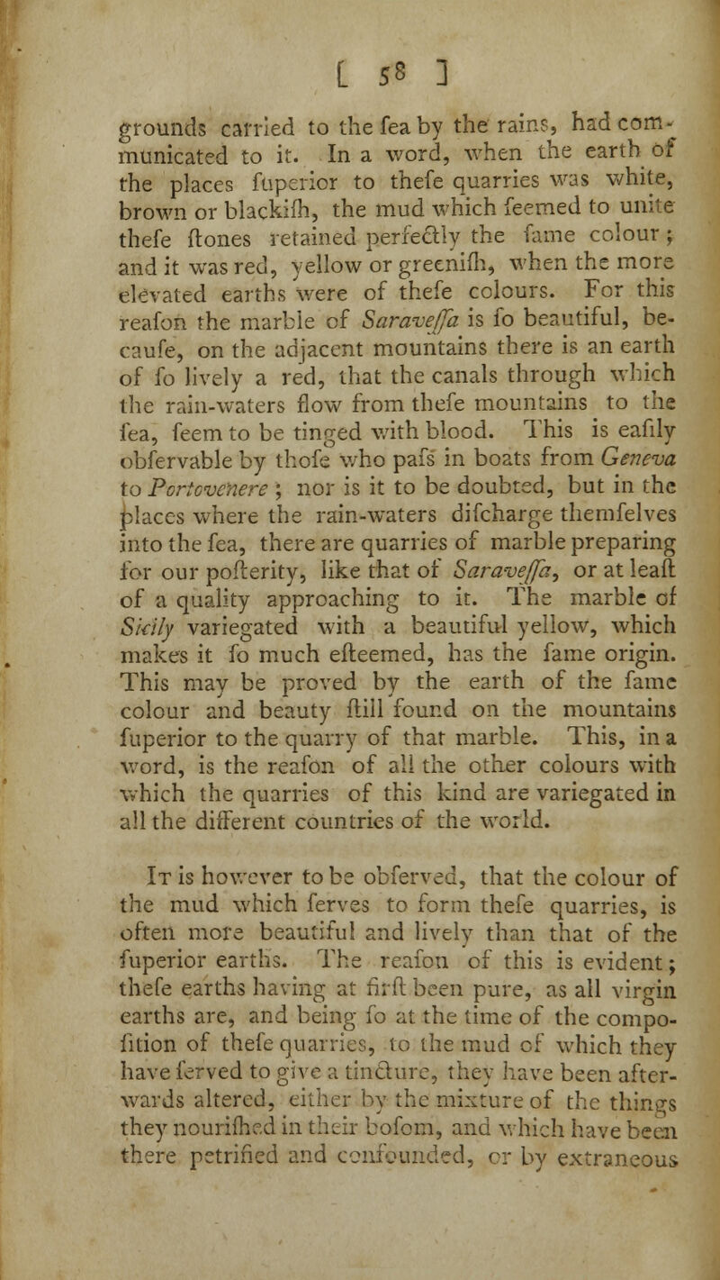 grounds carried to thefeaby the rains, had com * municated to it. In a word, when the earth of the places fuperior to thefe quarries was white, brown or blackifh, the mud which feemed to unite thefe {tones retained perfectly the fame colour j and it was red, yellow or greenim, when the more elevated earths were of thefe colours. For this reafon the marble of Saraveffa is fo beautiful, be- caufe, on the adjacent mountains there is an earth of fo lively a red, that the canals through which the rain-waters flow from thefe mountains to the fea, feem to be tinged with blood. This is eafily obfervable by thofe who pafs in boats from Geneva to Portcvcnere ; nor is it to be doubted, but in the places where the rain-waters difcharge themfelves into the fea, there are quarries of marble preparing for our pofterity, like that of Saravejfa, or at leaft of a quality approaching to it. The marble of Skily variegated with a beautiful yellow, which makes it fo much efteemed, has the fame origin. This may be proved by the earth of the fame colour and beauty ftill found on the mountains fuperior to the quarry of that marble. This, in a word, is the reafon of all the other colours with which the quarries of this kind are variegated in all the different countries of the world. It is however to be obferved, that the colour of the mud which ferves to form thefe quarries, is often more beautiful and lively than that of the fuperior earths. The reafon of this is evident; thefe earths having at firft.been pure, as all virgin earths are, and being fo at the time of the compo- fition of thefe quarries, to the mud cf which they have ferved to give a tincture, they have been after- wards altered, either by the mixture of the things they nourifhe.d in their bofom, and which have been there petrified and confounded, or by extraneous