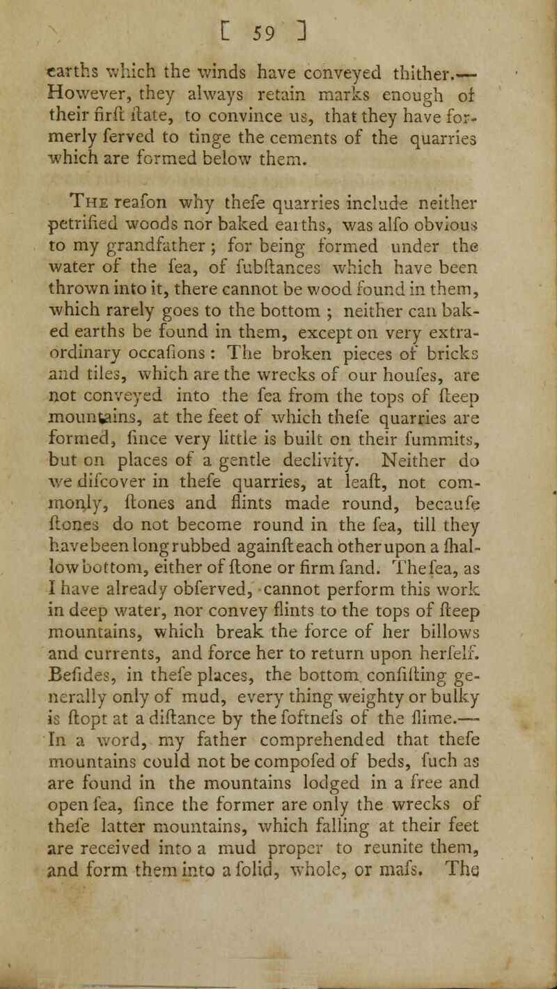 earths which the winds have conveyed thither.— However, they always retain marks enough of their nrft ilate, to convince ns, that they have for- merly ferved to tinge the cements of the quarries which are formed below them. The reafon why thefe quarries include neither petrified woods nor baked earths, was alfo obvious to my grandfather; for being formed under the water of the fea, of fubftances which have been thrown into it, there cannot be wood found in them, which rarely goes to the bottom ; neither can bak- ed earths be found in them, except on very extra- ordinary occafions : The broken pieces of bricks and tiles, which are the wrecks of our houfes, are not conveyed into the fea from the tops of deep mountains, at the feet of which thefe quarries are formed, fince very little is built on their fummits, but on places of a gentle declivity. Neither do we difcover in thefe quarries, at leaft, not com- monly, (tones and flints made round, becaufe flones do not become round in the fea, till they have been long rubbed againfleach other upon a mal- low bottom, either of {lone or firm fand. The fea, as I have already obferved, cannot perform this work in deep water, nor convey flints to the tops of fleep mountains, which break the force of her billows and currents, and force her to return upon herfelf. Befides, in thefe places, the bottom confiding ge- nerally only of mud, every thing weighty or bulky is ftopt at a diflance by the foftnefs of the flime.— In a word, my father comprehended that thefe mountains could not be compofed of beds, fuch as are found in the mountains lodged in a free and open fea, fince the former are only the wrecks of thefe latter mountains, which falling at their feet are received into a mud proper to reunite them, and form them into afolid, whole, or mafs. Thu