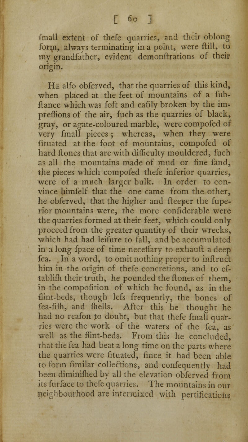 [ 6° ] fmall extent of thefe quarries, and their oblong form, always terminating in a point, were ftill, to my grandfather, evident demonftrations of their origin. He alfo obferved, that the quarries of this kind, when placed at the feet of mountains of a fub- ftance which was foft and eafily broken by the im- preffions of the air, fuch as the quarries of black, gray, or agate-coloured marble, were compofed of very fmall pieces ; whereas, when they were fituated at the foot of mountains, compofed of hard (tones that are with difficulty mouldered, fuch as all the mountains made of mud or fine fand, the pieces which compofed thefe inferior quarries, were of a much larger bulk. In order to con- vince himfelf that the one came from the other, he obferved, that the higher and deeper the fupe- rior mountains were, the more confiderable were the quarries formed at their feet, which could only proceed from the greater quantity of their wrecks, which had had leifure to fall, and be accumulated in a long fpace of time neceflary to exhauft a deep fea. . In a word, to omit nothing proper to inflrucl him in the origin of thefe concretions, and to ef- tabliih their truth, he pounded the (tones of them, in the compofition of which he found, as in the flint-beds, though lefs frequently, the bones of fea-fifh, and fhells. After this he thought he had no reafon to doubt, but that thefe fmall quar- ries were the work of the waters of che fea, as well as the flint-beds. From this he concluded, that the fea had beat a long time on the parts where the quarries were fituated, fince it had been able to form fimilar collections, and confequently had been diminifhed by all the elevation obferved from its furface to thefe quarries. The mountains in our neighbourhood are intermixed with pertificaticns