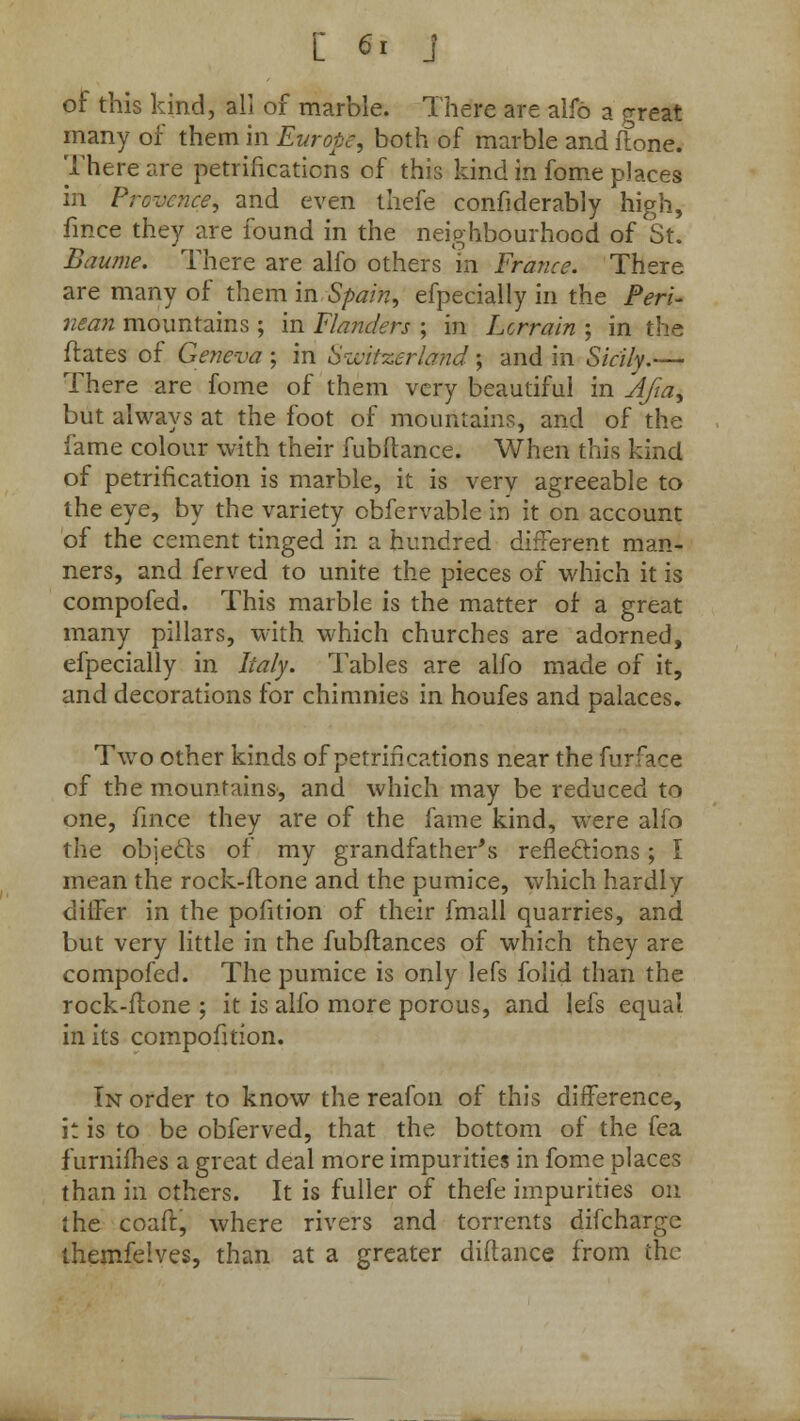 of this kind, all of marble. There are alfo a great many of them in Europe, both of marble and flone. There are petrifications of this kind in fome places in Prcvence, and even thefe considerably high, fmce they are found in the neighbourhood of St. Baume. There are alfo others m France. There are many of them in Spain, efpecially in the Peri- nean mountains ; in Flanders ; in Lorrain ; in the dates of Geneva ; in Switzerland ; and in Sicily.— There are fome of them very beautiful in Afia, but always at the foot of mountains, and of the fame colour with their fubltance. When this kind of petrification is marble, it is very agreeable to the eye, by the variety obfervable in it on account of the cement tinged in a hundred different man- ners, and ferved to unite the pieces of which it is compofed. This marble is the matter oi a great many pillars, with which churches are adorned, efpecially in Italy. Tables are alfo made of it, and decorations for chimnies in houfes and palaces. Two other kinds of petrifications near the furface of the mountains, and which may be reduced to one, fmce they are of the fame kind, were alfo the objects of my grandfather's reflections; I mean the rock-flone and the pumice, which hardly differ in the pofition of their fmall quarries, and but very little in the fubflances of which they are compofed. The pumice is only lefs folid than the rock-ftone ; it is alfo more porous, and lefs equal in its compofition. In order to know the reafon of this difference, it is to be obferved, that the bottom of the fea furnifhes a great deal more impurities in fome places than in ethers. It is fuller of thefe impurities on the coaft, where rivers and torrents difcharge themfeives, than at a greater diftance from the