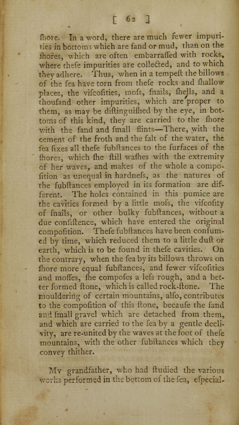 more. In a word, there are much fewer impuri- ties in bottom 1 which are fand or mud, than on the mores, which are often embarrafled with rocks* where thefe impurities are collected, and to which they adhere. Thus, when in a temped the billows of the fea have torn from thefe rocks and fhallow places, the vifcofities, mofs, fnails, fhejls, and a thoufand other impurities, which are proper to them, as may be diftinguifhed by the eye, in bot- toms of this kind, they are carried to the fhore with the fand and fmall flints—There, with the cement of the froth and the fait of the water, the fea fixes all thefe fubftances to the furfaces of the fhore-, which fhe ftill wafhes with the extremity of her waves, and makes of the whole a compe- tition as unequal in hardnefs, as the natures of the fubftances employed in its formation are dif- ferent. The holes contained in this pumice are the cavities formed by a little mofs, the vifcofity of fnails, or other bulky fubftances, without a due confidence, which have entered the original competition. Thefe fubftances have been confum- ed by time, which reduced them to a little duft or earth, which is to be found in thefe cavities. On the contrary, when the fea by its billows throws on fhore more equal fubftances, and fewer vifcofities and moffes, fhe compefes a lefs rough, and a bet- ter formed ftone, which is called rock-ftone. The mouldering of certain mountains, alfo, contributes to the compotition of this ftone, becaufe the fand and fmall gravel which are detached from them, and which are carried to the fea by a gentle decli- vity, are re-united by the waves at the foot of thefe mountains, with the other fubftances which they convey thither. My grandfather, who had ftudied the various works performed in the bottom of the fea, efpecial-