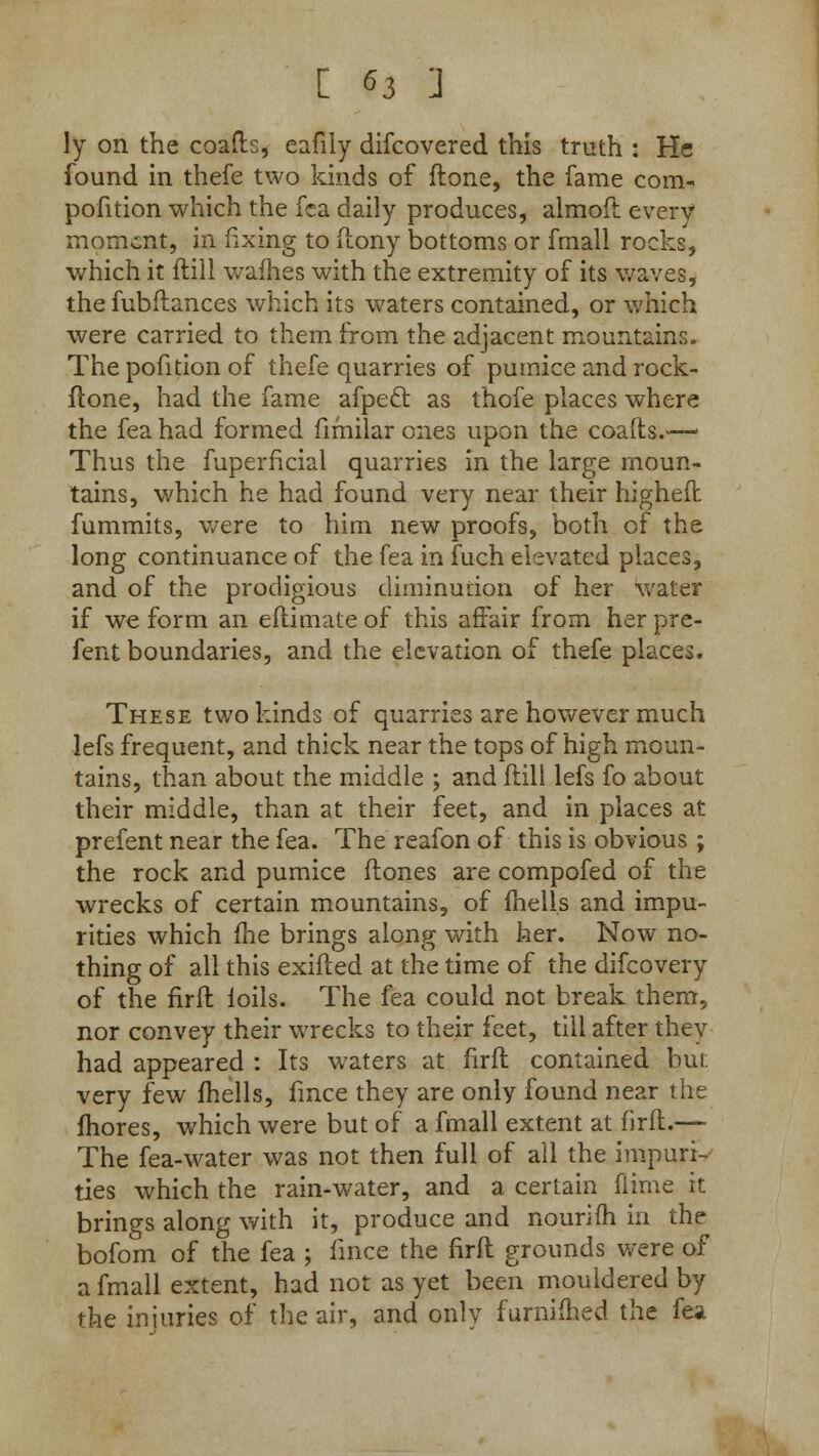 ly on the coafts, eafily difcovered this truth : He found in thefe two kinds of ft one, the fame com- pofition which the fea daily produces, almoft every moment, in fixing to ftony bottoms or fmall rocks, which it ftill wafhes with the extremity of its waves, the fubftances which its waters contained, or which were carried to them from the adjacent mountains. The pofition of thefe quarries of pumice and rock- ftone, had the fame afpeel: as thofe places where the fea had formed fifnilar ones upon the coafts.— Thus the fuperficial quarries in the large moun- tains, which he had found very near their higheft fummits, were to him new proofs, both of the long continuance of the fea in fuch elevated places, and of the prodigious diminution of her water if we form an eftimate of this affair from her pre- fent boundaries, and the elevation of thefe places. These two kinds of quarries are however much lefs frequent, and thick near the tops of high moun- tains, than about the middle ; and ftill lefs fo about their middle, than at their feet, and in places at prefent near the fea. The reafon of this is obvious ; the rock and pumice ftones are compofed of the wrecks of certain mountains, of fhells and impu- rities which fhe brings along with her. Now no- thing of all this exifted at the time of the difcovery of the firft ioils. The fea could not break them, nor convey their wrecks to their feet, till after they had appeared : Its waters at firft contained but very few fhells, fmce they are only found near the fhores, which were but of a fmall extent at firft.— The fea-water was not then full of all the impuri- ties which the rain-water, and a certain flime it brings along with it, produce and nourim in the bofom of the fea ; fmce the firft grounds were of a fmall extent, had not as yet been mouldered by the injuries of the air, and only furniftied the fea