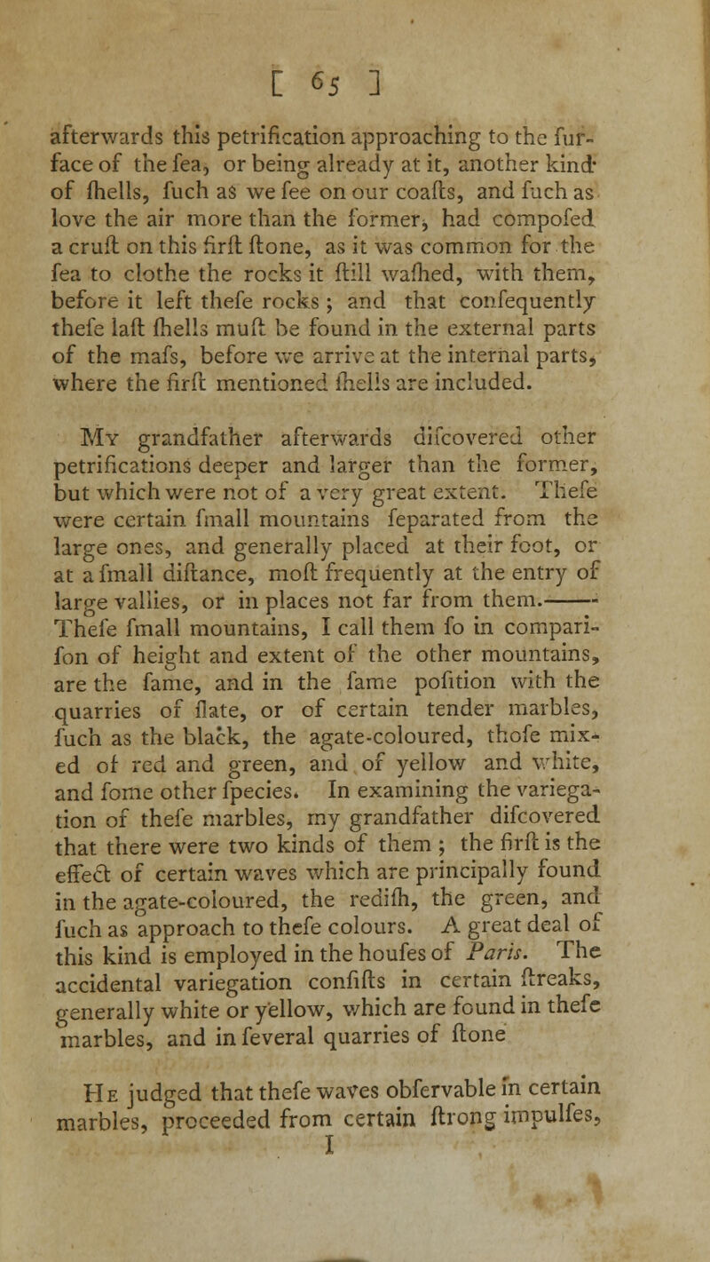 afterwards this petrification approaching to the fur- face of the fea, or being already at it, another kind* of fhells, fuch as we fee on our coafts, and fuch as love the air more than the former■, had compofed a cruft on this firft ftone, as it was common for the fea to clothe the rocks it ftill warned, with them, before it left thefe rocks ; and that consequently thefe laft fhells mud be found in the external parts of the mafs, before we arrive at the internal partss where the firft mentioned fhells are included. My grandfather afterwards difcovered other petrifications deeper and larger than the former, but which were not of a very great extent. Thefe were certain fmall mountains feparated from the large ones, and generally placed at their foot, or at a fmall diftance, mod frequently at the entry of large vallies, or in places not far from them. Thefe fmall mountains, I call them fo in compari- fon of height and extent of the other mountains, are the fame, and in the fame pofition with the quarries of ilate, or of certain tender marbles, fuch as the black, the agate-coloured, thofe mix- ed of red and green, and of yellow and white, and fome other fpecies* In examining the variega- tion of thefe marbles, my grandfather difcovered that there were two kinds of them ; the firft is the effect of certain waves which are principally found in the agate-coloured, the redifh, the green, and fuch as approach to thefe colours. A great deal of this kind is employed in the houfes of Paris. The accidental variegation confifts in certain ftreaks, generally white or yellow, which are found in thefe marbles, and in feveral quarries of ftone He judged that thefe waves obfervablein certain marbles, proceeded from certain ftrong impulfes, I