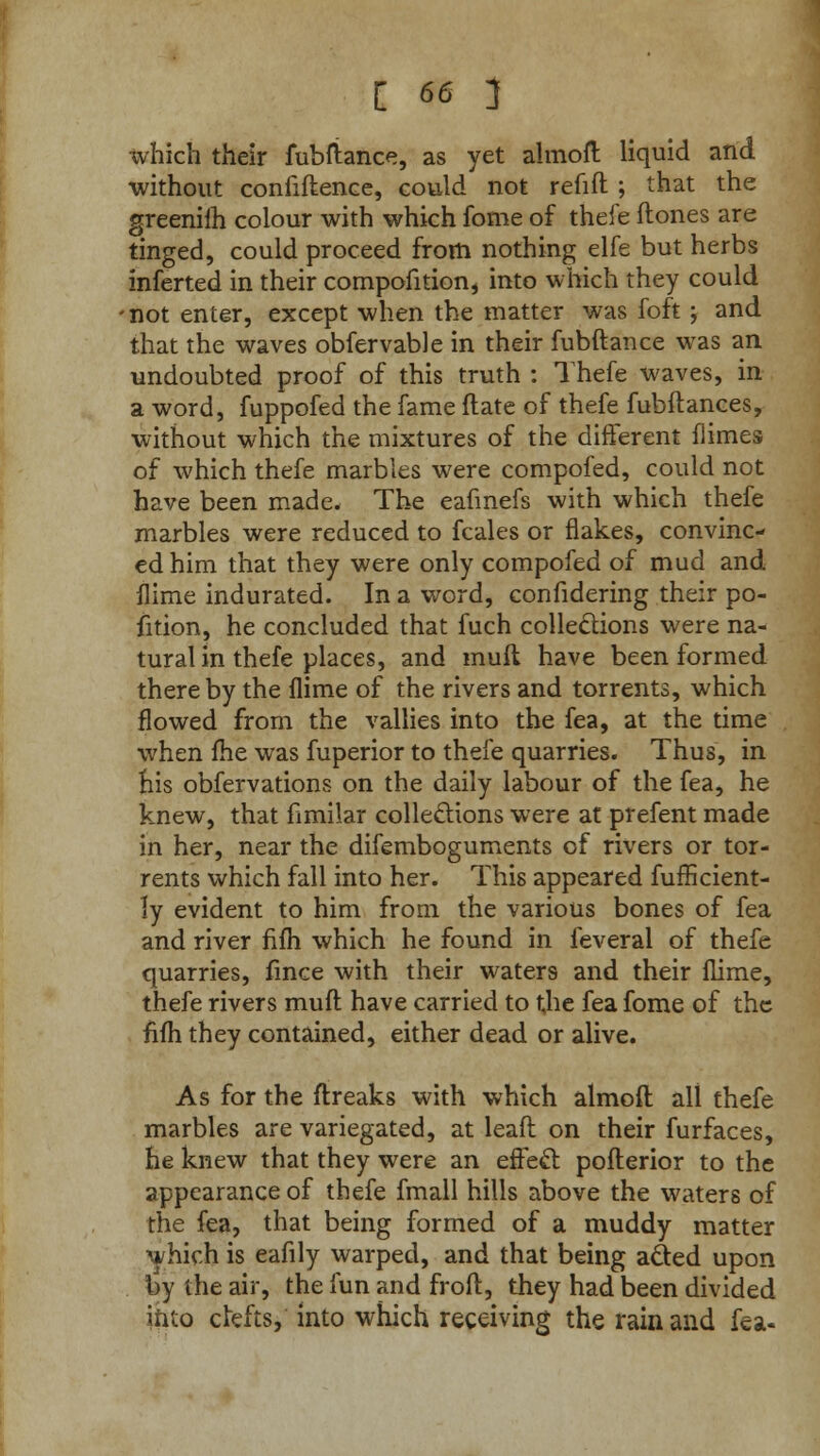 which their fubfiance, as yet almoft liquid and without confiftence, could not refill ; that the greeniih colour with which fome of thefe (tones are tinged, could proceed from nothing elfe but herbs inferted in their compofition, into which they could • not enter, except when the matter was foft ; and that the waves obfervable in their fubftance was an undoubted proof of this truth : Thefe waves, in a word, fuppofed the fame ftate of thefe fubftances, without which the mixtures of the different fiimes of which thefe marbles were compofed, could not have been made. The eafmefs with which thefe marbles were reduced to fcales or flakes, convinc- ed him that they were only compofed of mud and flime indurated. In a word, confidering their po- sition, he concluded that fuch collections were na- tural in thefe places, and muft have been formed there by the {lime of the rivers and torrents, which flowed from the vallies into the fea, at the time when fhe was fuperior to thefe quarries. Thus, in his obfervations on the daily labour of the fea, he knew, that fimilar collections were at prefent made in her, near the difemboguments of rivers or tor- rents which fall into her. This appeared fufficient- ly evident to him from the various bones of fea and river fifh which he found in feveral of thefe quarries, fince with their waters and their flime, thefe rivers muft have carried to the fea fome of the nfh they contained, either dead or alive. As for the ftreaks with which almoft all thefe marbles are variegated, at leaft on their furfaces, he knew that they were an effect pofterior to the appearance of thefe fmall hills above the waters of the fea, that being formed of a muddy matter which is eafily warped, and that being acted upon by the air, the fun and froft, they had been divided into clefts, into which receiving the rain and fea-