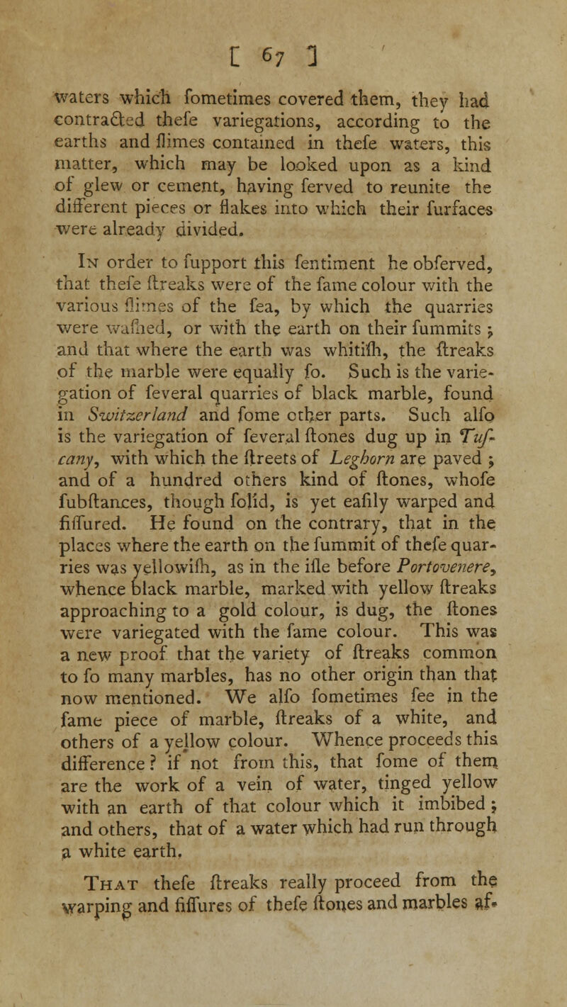 waters which fometimes covered them, they had contracted thefe variegations, according to the earths and flimes contained in thefe waters, this matter, which may be looked upon as a kind of glew or cement, having ferved to reunite the different pieces or flakes into which their furfaces were already divided. In order to fupport this fentiment he obferved, that thefe flreaks were of the fame colour with the various flimes of the fea, by which the quarries were warned, or with the earth on their fummits j and that where the earth was whitim, the flreaks of the marble were equally fo. Such is the varie- gation of feveral quarries of black marble, found in Switzerland and fome ether parts. Such alfo is the variegation of feveral ftones dug up in Tuf- cany, with which the ftreets of Leghorn are paved ; and of a hundred others kind of ftones, whofe fubftances, though folid, is yet eafily warped and fiflured. He found on the contrary, that in the places where the earth on the fummit of thefe quar- ries was yellowim, as in the ifle before Portovenere, whence black marble, marked with yellow ftreaks approaching to a gold colour, is dug, the ftones were variegated with the fame colour. This was a new proof that the variety of ftreaks common to fo many marbles, has no other origin than that now mentioned. We alfo fometimes fee in the fame piece of marble, ftreaks of a white, and others of a yellow colour. Whence proceeds this difference ? if not from this, that fome of them are the work of a vein of water, tinged yellow with an earth of that colour which it imbibed ; and others, that of a water which had run through a white earth. That thefe ftreaks really proceed from the warping and fiffurcs of thefe ftones and marbles af.