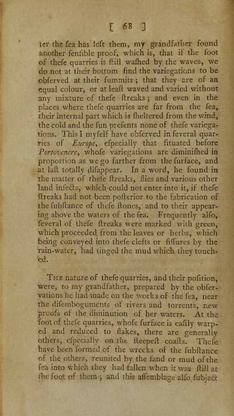ter the fea has left them, my grandfather found another fenhble proof, which is, that if the foot of thefe quarries is frill warned by the waves, we do not at their bottom find the variegations to be obferved at their fummits ; that they are of an equal colour, or at lead waved and varied without any mixture of thefe flreaks ; and even in the places where thefe quarries are far from the fea, their internal part which is fneltered from the wind, the cold and the fun prefents none of thefe variega- tions. This I myfelf have obferved in feveral quar- ries of Europe, efpecially that fituated before Portovenerc, whofe variegations are diminifhed in proportion as we go farther from the furface, and at lafl totally difappear. In a word, he found in the matter of thefe flreaks, flies and various other land infects, which could not enter into it, if thefe flreaks had not been poflerior to the fabrication of thefubflance of thefe flones, and to their appear- ing above the waters of the fea. Frequently alfo, feveral of thefe flreaks were marked with green, which proceeded from the leaves or herbs, which being conveyed into thefe clefts or fiffures by the rain-water, had tinged the mud which they touch- ed. The nature of thefe quarries, and their pofition, were, to my grandfather, prepared by the obfer- vations he had made on the works of the fea, near the difemboguments of rivers and torrents, new proofs of the diminution of her waters. At the foot of thefe quarries, whofe furface is eafily warp- ed and reduced to flakes, there are generally others, efpecially on the fleepeil coafls. Thefe have been formed c*f the wrecks of the fubflance of the others, reunited by the fand or mud of the fea into which they had fallen when it was flill at the foot of them ; and this aflemblage alfo fubje&