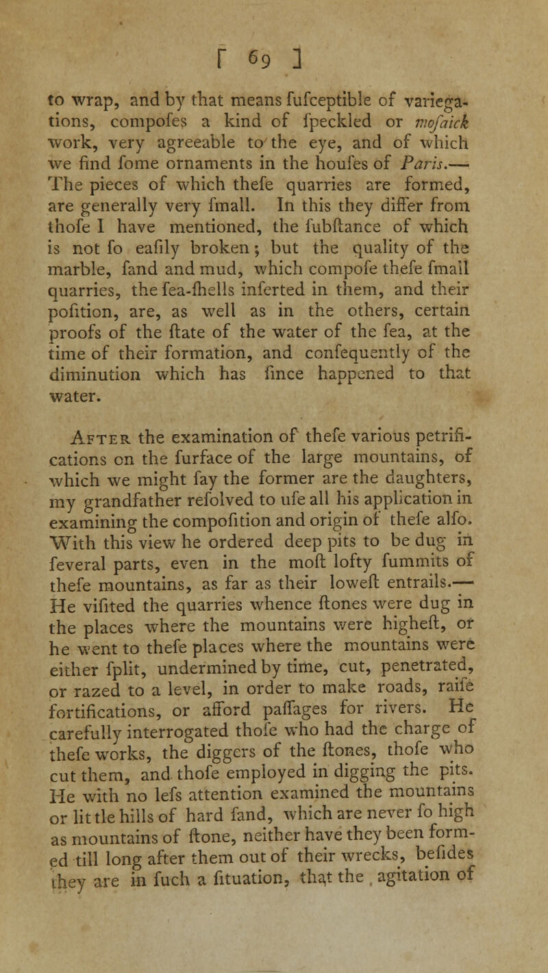to wrap, and by that means fufceptible of variega- tions, compofes a kind of fpeckled or vwfaick work, very agreeable to the eye, and of which we find fome ornaments in the houies of Paris.— The pieces of which thefe quarries are formed, are generally very fmall. In this they differ from thofe I have mentioned, the fubftance of which is not fo eafily broken; but the quality of the marble, fand and mud, which compofe thefe fmall quarries, the fea-fhells inferted in them, and their pofition, are, as well as in the others, certain proofs of the ftate of the water of the fea, at the time of their formation, and confequently of the diminution which has fmce happened to that water. After the examination of thefe various petrifi- cations on the furface of the large mountains, of which we might fay the former are the daughters, my grandfather refolved to ufe all his application in examining the compofition and origin of thefe alfo. With this view he ordered deep pits to be dug in feveral parts, even in the mod lofty fummits of thefe mountains, as far as their loweft entrails.— He vifited the quarries whence ftones were dug in the places where the mountains v/ere higheft, or he went to thefe places where the mountains were either fplit, undermined by time, cut, penetrated, or razed to a level, in order to make roads, raife fortifications, or afford paffages for rivers. He carefully interrogated thofe who had the charge of thefe works, the diggers of the ftones, thofe who cut them, and thofe employed in digging the pits. He with no lefs attention examined the mountains or little hills of hard fand, which are never fo high as mountains of ftone, neither have they been form- ed till long after them out of their wrecks, befides they are in fuch a fituation, that the agitation of