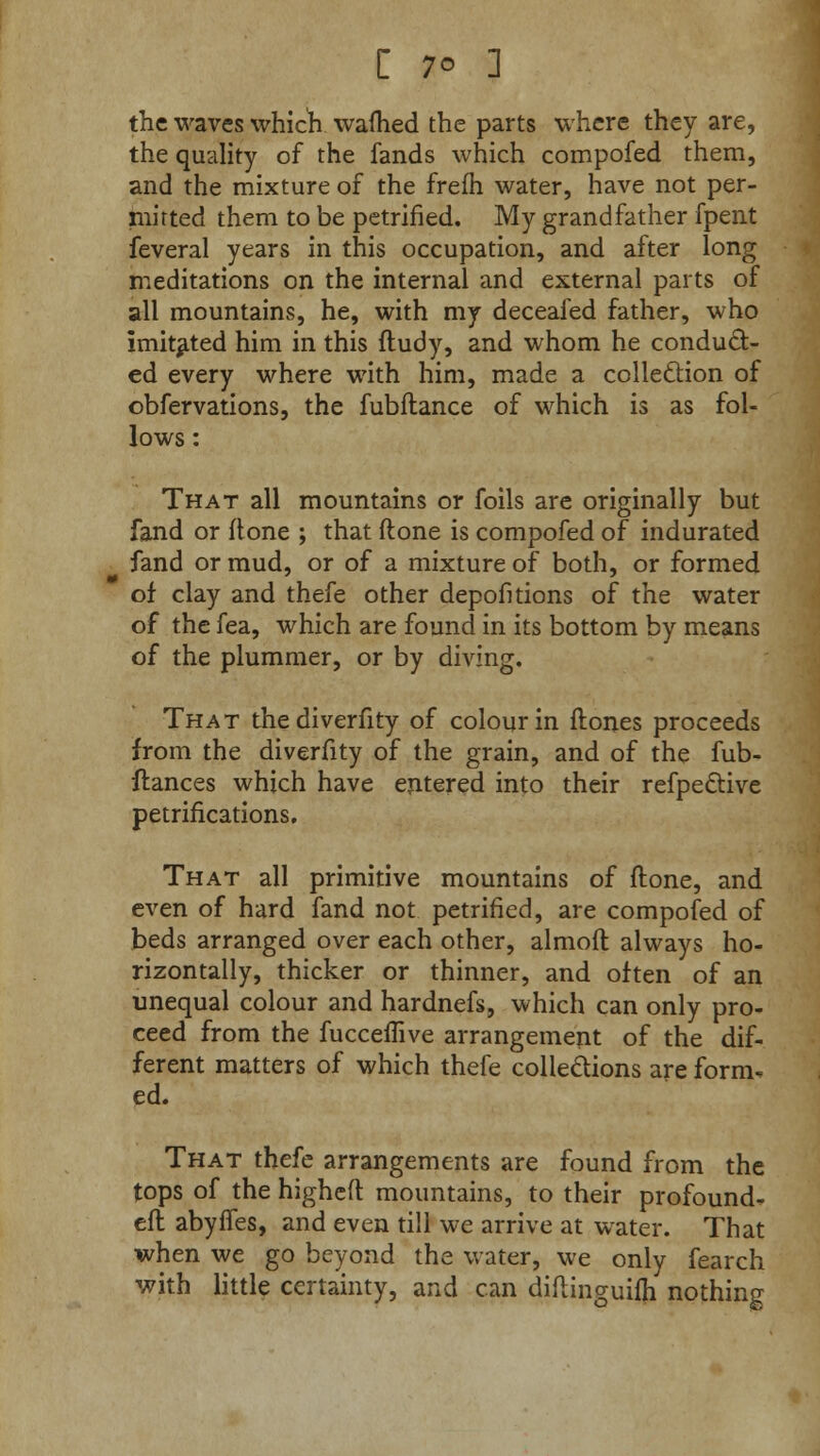 the waves which wafhed the parts where they are, the quality of the fands which compofed them, and the mixture of the frefh water, have not per- mitted them to be petrified. My grandfather fpent feveral years in this occupation, and after long meditations on the internal and external parts of all mountains, he, with my deceaied father, who imitated him in this ftudy, and whom he conduct- ed every where with him, made a collection of obfervations, the fubftance of which is as fol- lows : That all mountains or foils are originally but fand or ftone ; that (lone is compofed of indurated fand or mud, or of a mixture of both, or formed of clay and thefe other depofitions of the water of the fea, which are found in its bottom by means of the plummer, or by diving. That the diverfity of colour in ftones proceeds from the diverfity of the grain, and of the fub- ftances which have entered into their refpective petrifications. That all primitive mountains of ftone, and even of hard fand not petrified, are compofed of beds arranged over each other, almoft always ho- rizontally, thicker or thinner, and often of an unequal colour and hardnefs, which can only pro- ceed from the fucceflive arrangement of the dif- ferent matters of which thefe collections are form, ed. That thefe arrangements are found from the tops of the higheft mountains, to their profound- eft abyffes, and even till we arrive at water. That when we go beyond the water, we only fearch with little certainty, and can diftinguilh nothing