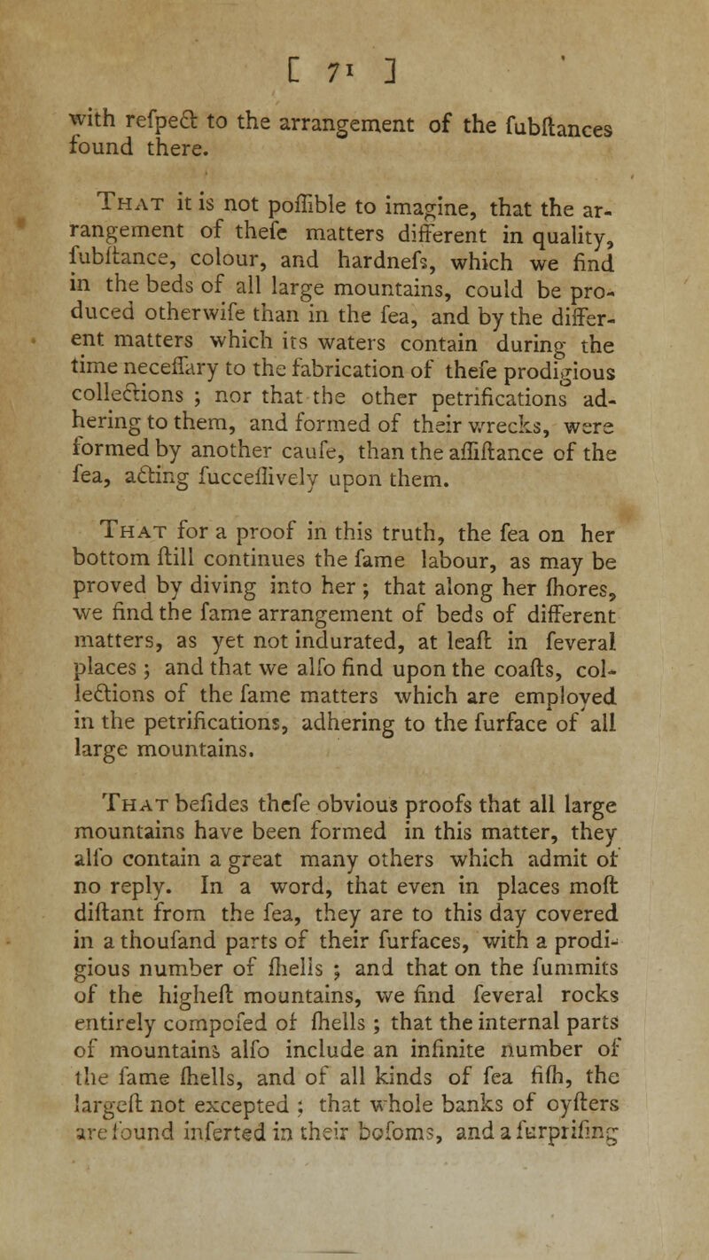 with refpeft to the arrangement of the fubftances found there. That it is not poffible to imagine, that the ar- rangement of thefe matters different in quality, fubftance, colour, and hardnefs, which we find in the beds of all large mountains, could be pro- duced otherwife than in the fea, and by the differ- ent matters which its waters contain during the time neceffary to the fabrication of thefe prodigious collections ; nor that the other petrifications ad- hering to them, and formed of their wrecks, were formed by another caufe, than the affiftance of the fea, acling fucceflively upon them. That for a proof in this truth, the fea on her bottom (till continues the fame labour, as may be proved by diving into her ; that along her fhores, we find the fame arrangement of beds of different matters, as yet not indurated, at leaft in feveral places ; and that we alfo find upon the coafls, col- lections of the fame matters which are employed in the petrifications, adhering to the furface of all large mountains. That befides thefe obvious proofs that all large mountains have been formed in this matter, they alfo contain a great many others which admit of no reply. In a word, that even in places moft diftant from the fea, they are to this day covered in a thoufand parts of their furfaces, with a prodi- gious number of fhelis ; and that on the fummits of the higheft mountains, we find feveral rocks entirely compcfed of fhelis ; that the internal parts of mountains alfo include an infinite number of the fame fhelis, and of all kinds of fea rifh, the largeft not excepted ; that whole banks of oyfters are found inferted in their bofoms, andafurprifmg
