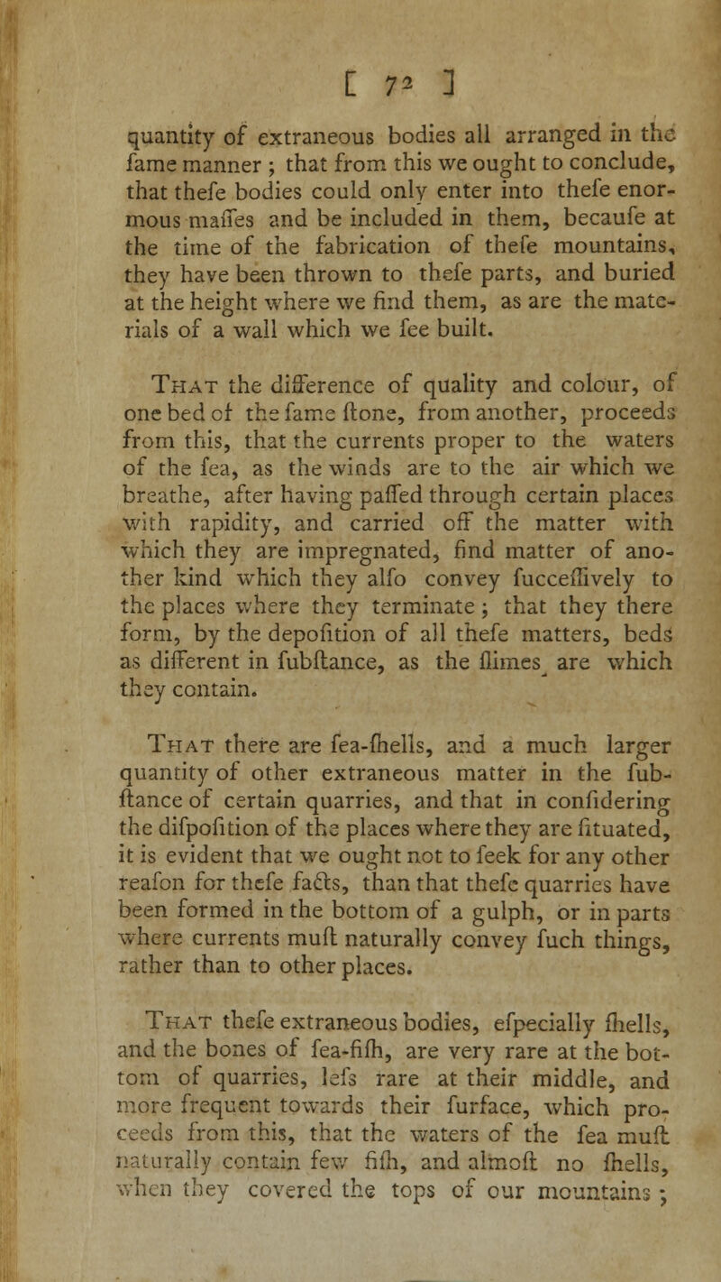 [ V- 1 quantity of extraneous bodies all arranged in the fame manner ; that from this we ought to conclude, that thefe bodies could only enter into thefe enor- mous mattes and be included in them, becaufe at the time of the fabrication of thefe mountains, they have been thrown to thefe parts, and buried at the height where we find them, as are the mate- rials of a wall which we fee built. That the difference of quality and colour, of one bed cf the fame done, from another, proceeds from this, that the currents proper to the waters of the fea, as the winds are to the air which we breathe, after having palfed through certain places with rapidity, and carried off the matter with which they are impregnated, find matter of ano- ther kind which they alfo convey fucceffively to the places where they terminate; that they there form, by the depofition of ail thefe matters, beds as different in fubftance, as the flimes^ are which they contain. That there are fea-fhells, and a much larger quantity of other extraneous matter in the fub- ftance of certain quarries, and that in confidering the difpofition of the places where they are fituated, it is evident that we ought not to feek for any other reafon for thefe fatts, than that thefe quarries have been formed in the bottom of a gulph, or in parts where currents mufl naturally convey fuch things, rather than to other places. That thefe extraneous bodies, efpecially mells, and the bones of fea-fifh, are very rare at the bot- tom of quarries, Jefs rare at their middle, and more frequent towards their furface, which pro- ceeds from this, that the waters of the fea mufl naturally contain few filh, and almoft no fhells, when they covered the tops of our mountains -,