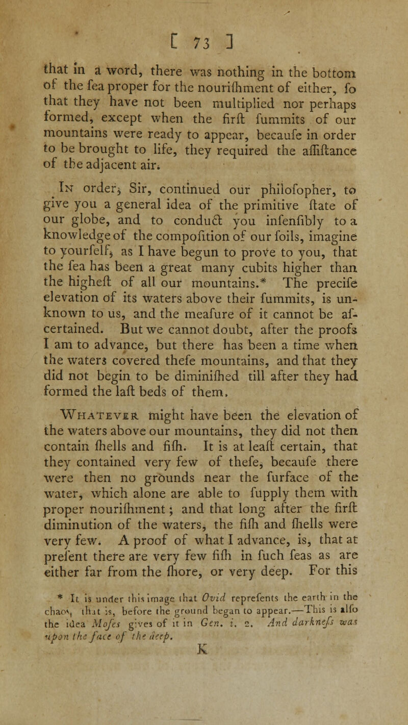 that in a word, there was nothing in the bottom of the fea proper for the nourifhment of either, fo that they have not been multiplied nor perhaps formed, except when the firft fummits of our mountains were ready to appear, becaufe in order to be brought to life, they required the afliftance of the adjacent ah\ _ In orderj Sir, continued our philofopher, to give you a general idea of the primitive flate of our globe, and to conduct you infenfibly to a knowledge of the compofition of our foils, imagine to yourfelf* as I have begun to prove to you, that the fea has been a great many cubits higher than the higheft of all our mountains.* The precife elevation of its waters above their fummits, is un- known to us, and the meafure of it cannot be af- certained. But we cannot doubt, after the proofs I am to advance, but there has been a time when the waters covered thefe mountains, and that they did not begin to be diminifhed till after they had formed the laft beds of them, Whatever might have been the elevation of the waters above our mountains, they did not then contain fhells and fifh. It is at leaft certain, that they contained very few of thefe, becaufe there were then no grounds near the furface of the water, which alone are able to fupply them with proper nourifhment; and that long after the firft diminution of the waters, the fiffi and fhells were very few. A proof of what I advance, is, that at prefent there are very few fifh in fuch feas as are either far from the fhore, or very deep. For this * It is under thi* image (hit Ovid reprefents the earth in the chaov, that is, before the ground began to appear.—This is ilfo the idea Mofes gives of it in Gen. i. 2. And darknefs was upon t ha face of the dap. Jv