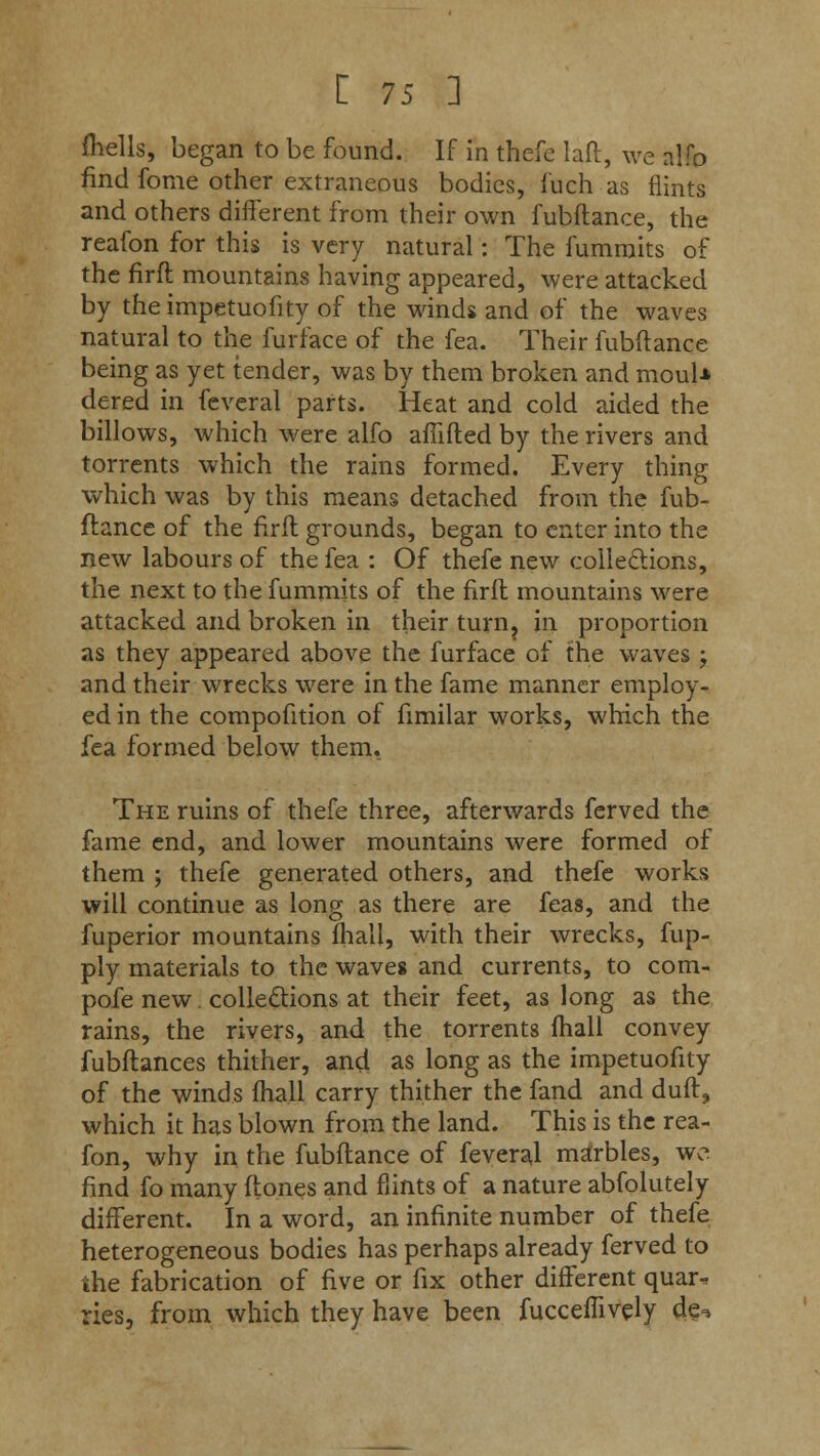 (hells, began to be found. If in thefe laft, we alfo find fome other extraneous bodies, fuch as flints and others different from their own fubftance, the reafon for this is very natural: The fummits of the firft mountains having appeared, were attacked by the impetuofity of the winds and of the waves natural to the furface of the fea. Their fubftance being as yet tender, was by them broken and mouU dered in feveral parts. Heat and cold aided the billows, which were alfo affifted by the rivers and torrents which the rains formed. Every thing which was by this means detached from the fub- ftance of the firft grounds, began to enter into the new labours of the fea : Of thefe new collections, the next to the fummits of the firft mountains were attacked and broken in their turn? in proportion as they appeared above the furface of the waves ; and their wrecks were in the fame manner employ- ed in the compofition of fimilar works, which the fea formed below them. The ruins of thefe three, afterwards ferved the fame end, and lower mountains were formed of them ; thefe generated others, and thefe works will continue as long as there are feas, and the fuperior mountains mall, with their wrecks, fup- ply materials to the waves and currents, to com- pofe new. collections at their feet, as long as the rains, the rivers, and the torrents fhall convey fubftances thither, and as long as the impetuofity of the winds mail carry thither the fand and dull, which it has blown from the land. This is the rea- fon, why in the fubftance of feveral marbles, wc find fo many (tones and flints of a nature abfolutely different. In a word, an infinite number of thefe heterogeneous bodies has perhaps already ferved to the fabrication of five or fix other different quar^ ries, from which they have been fucceflively de^