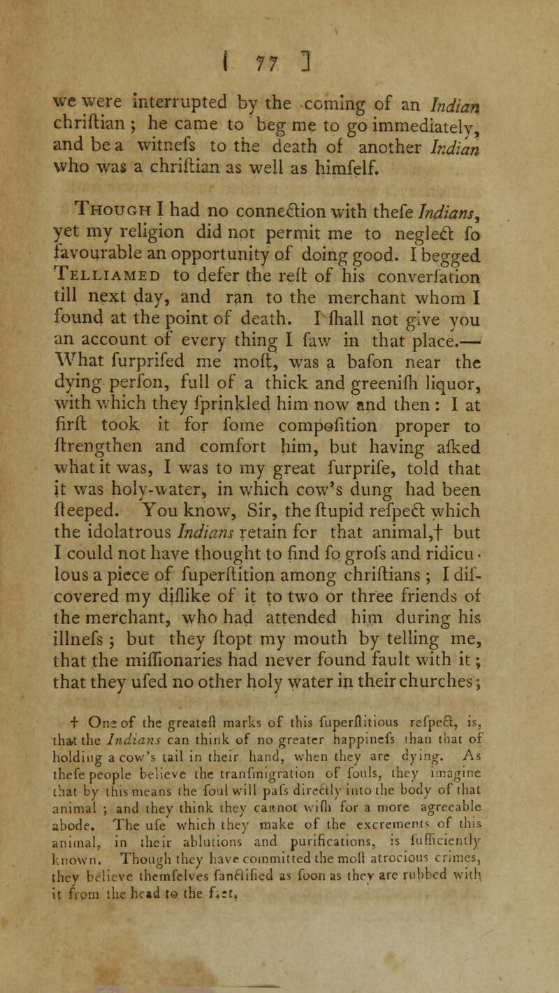 we were interrupted by the coming of an Indian chriftian ; he came to beg me to go immediately, and be a witnefs to the death of another Indian who was a chriftian as well as himfelf. Though I had no connection with thefe Indians, yet my religion did not permit me to neglect fo favourable an opportunity of doing good. I begged Telliamed to defer the reft of his converfation till next day, and ran to the merchant whom I found at the point of death. I fliall not give you an account of every thing I faw in that place.— What furprifed me moft, was a bafon near the dying perfon, full of a thick and greenifii liquor, with which they fprinkled him now and then : I at firft took it for fome competition proper to ftrengthen and comfort him, but having afked what it was, I was to my great furprife, told that it was holy-water, in which cow's dung had been fteeped. You know, Sir, the ftupid refpecl which the idolatrous Indians retain for that animal,! but I could not have thought to find fo grofs and ridicu ■ lous a piece of fuperflition among chriftians ; I dif- covered my diflike of it to two or three friends of the merchant, who had attended him during his illnefs ; but they ftopt my mouth by telling me, that the miffionaries had never found fault with it; that they ufed no other holy water in their churches; + One of the greater! marks of this fuperflitious refpeft, is, that the Indians can think of no greater happincfs than that of holding a cow's tail in their hand, when they are dying. As thefe people believe the tranfinigration of fouls, they imagine that by this means the foul will pafs directly into the body of that animal ; and they think they cannot wifli for a more agreeable abode. The ufe which they make of the excrements of tins animal, in their ablutions and purifications, :s fufhcicntly known. Though they have committed the moll atrocious crimes, thcv believe themfelves fanclihed as foon as they are rubbed with, it from the head to the f»:t.