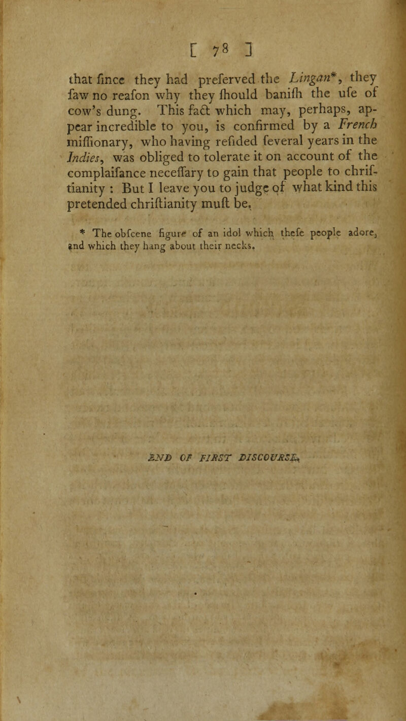 thatfmce they had preferved the Lingan*, they faw no reafon why they lhould banifli the ufe of cow's dung. This fa& which may, perhaps, ap- pear incredible to you, is confirmed by a French miffionary, who having refided feveral years in the Indies, was obliged to tolerate it on account of the complaifance neceflary to gain that people to chrif- tianity : But I leave you to judge of what kind this pretended chriftianity muft be. * The obfcene figure of an idol which thefe people adare3 and which they hang about their necks. £NJ) 0/ FIHST DISCOURSE*