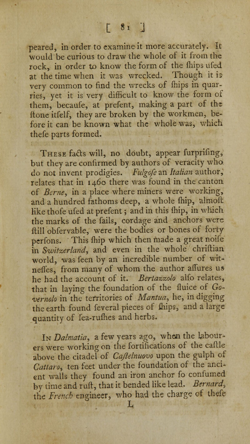 peared, in order to examine it more accurately. It would be curious to draw the whole of it from the rock, in order to know the form of the mips ufed at the time when it was wrecked. Though it is very common to find the wrecks of mips in quar- ries, yet it is very difficult to know the form of them, becaufe, at prefent, making a part of the flone itfelf, they are broken by the workmen, be- fore it can be known what the whole was, which thefe parts formed. These facts will, no doubt, appear furprifing, but they are confirmed by authors of veracity who do not invent prodigies. Fulgofe an Italian author, relates that in 1460 there was found in the canton of Berne, in a place where miners were working, and a hundred fathoms deep, a whole fhip, almoft like thofe ufed at prefent; and in this fhip, in which the marks of the fails, cordage and anchors were itill obfervable, were the bodies or bones of forty perfons. This fhip which then made a great noife in Switzerland, and even in the whole chriftian world, was feen by an incredible number of wit- neffes, from many of whom the author affures us he had the account of it. Bertazzolo alfo relates* that in laying the foundation of the fluice of Go- vernolo in the territories of Mantua, he, in digging the earth found feveral pieces of fliips, and a large quantity of fea-rufhes and herbs. In Dalmatia, a few years ago, when the labour- ers were working on the fortifications of the caflle above the citadel of Cq/lelnuovo upon the gulph of Cattaro, ten feet under the foundation of the anci- ent walls they found an iron anchor fo confumed by time and ruft, that it bended like lead. Bernard, the French engineer, who had the charge of thefe L
