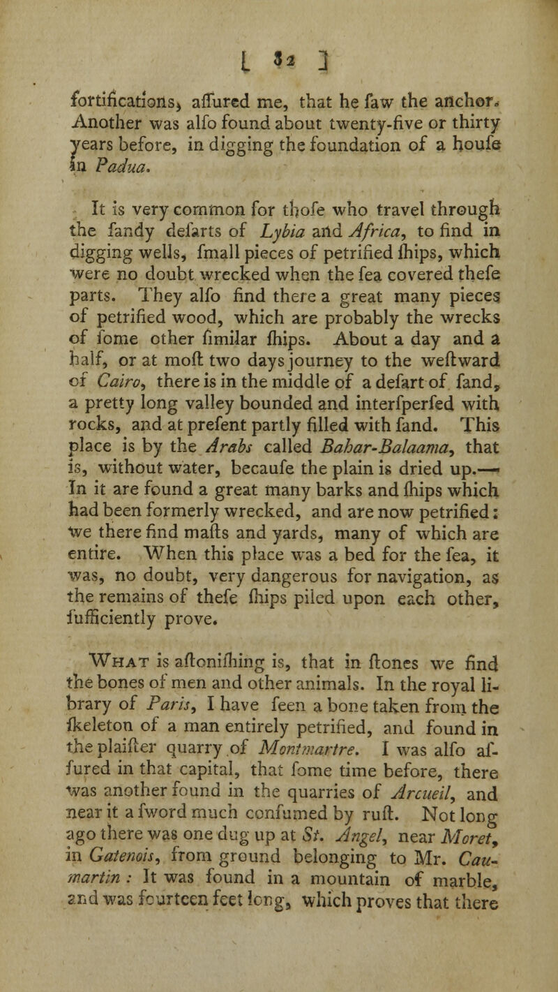 L 9i 2 fortifications) affurcd me, that he faw the anchor. Another was alfo found about twenty-five or thirty years before, in digging the foundation of a houfe an Padua. It is very common for thofe who travel through the fandy defarts of Lybia and Africa, to find in digging wells, fmall pieces of petrified fhips, which were no doubt wrecked when the fea covered thefe parts. They alfo find there a great many pieces of petrified wood, which are probably the wrecks of fome other fimilar fhips. About a day and a half, or at mofl two days journey to the weftward of Cairo, there is in the middle of adefartof fand, a pretty long valley bounded and interfperfed with rocks, and at prefent partly filled with fand. This place is by the Arabs called Bahar-Balaama, that is, without water, becaufe the plain is dried up.— In it are found a great many barks and fhips which had been formerly wrecked, and are now petrified: we there find mafls and yards, many of which are entire. When this place was a bed for the fea, it was, no doubt, very dangerous for navigation, as the remains of thefe fhips piled upon each other, fufficiently prove. What is aftonilhing is, that in ftones we find the bones of men and other animals. In the royal li- brary of Paris, I have feen a bone taken from the fkeleton of a man entirely petrified, and found in the plaifter quarry of Montmartre. I was alfo af- fured in that capital, that fome time before, there was another found in the quarries of Arcueil, and near it a fword much confumed by ruft. Not long ago there was one dug up at St. Angel, near Moret, in Gatenois, from ground belonging to Mr. Cau- martin : It was found in a mountain of marble, and was fourteen feet long, which proves that there