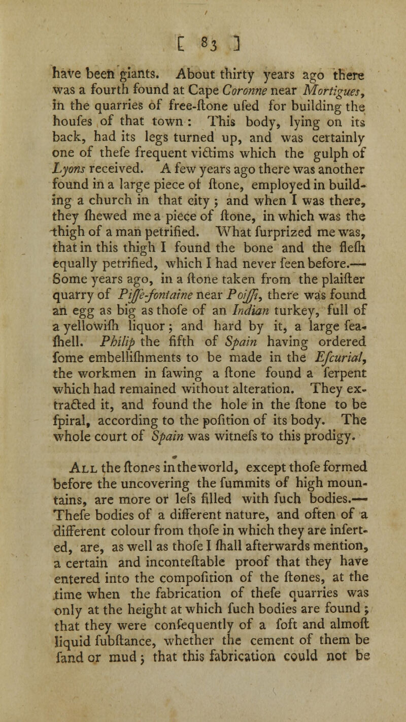 have been giants. About thirty years ago there was a fourth found at Cape Coronne near Mortigues, in the quarries of free-ftone ufed for building the houfes of that town : This body, lying on its back, had its legs turned up, and was certainly one of thefe frequent victims which the gulph of Lyons received. A few years ago there was another found in a large piece of ftone, employed in build- ing a church in that city ; and when I was there, they fhewed me a piece of ftone, in which was the -thigh of a man petrified. What furprized me was, that in this thigh I found the bone and the flefh equally petrified, which I had never feen before.— Some years ago, in a ftone taken from the planter quarry of PiJJ'e-fontaine near PoiJJt, there was found an egg as big as thofe of an Indian turkey, full of a yellowifh liquor; and hard by it, a large fea* fhell. Philip the fifth of Spain having ordered fome embellishments to be made in the Efcurial, the workmen in fawing a ftone found a ferpent which had remained without alteration. They ex- tracted it, and found the hole in the ftone to be fpiral, according to the pofition of its body. The whole court of Spain was witnefs to this prodigy. All the fton^s in the world, except thofe formed before the uncovering the fummits of high moun- tains, are more or lefs filled with fuch bodies.— Thefe bodies of a different nature, and often of a different colour from thofe in which they are infert- ed, are, as well as thofe I fhall afterwards mention, a certain and inconteftable proof that they have entered into the compofition of the ftones, at the .time when the fabrication of thefe quarries was only at the height at which fuch bodies are found ; that they were consequently of a foft and almoft liquid fubftance, whether the cement of them be fand or mud j that this fabrication could not be