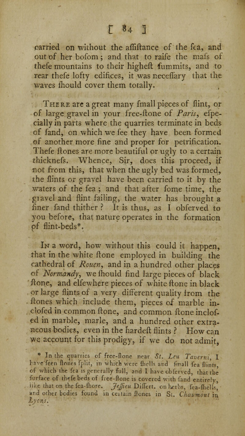 carried on without the afliftance of the fea, and out of her bofom; and that to raife the mafs of thefe mountains to their higheft fummits, and to rear thefe lofty edifices, it was neceffary that the waves lhould cover them totally. There are a great many fmall pieces of flint, or of large gravel in your free-ftone of Paris, efpe- cially in parts where the quarries terminate in beds of fand, on which we fee they have been formed of another more fine and proper for petrification. Thefe Hones are more beautiful or ugly to a certain thicknefs. Whence, Sir, does this proceed, if not from this, that when the ugly bed was formed, the flints or gravel have been carried to it by the waters of the fea ; and that after fome time, the giavel and flint failing, the water has brought a finer fand thither ? It is thus, as I obferved to you before, that nature operates in the formation pf flint-beds*. In a word, how without this could it happen, that in the white ftone employed in building the cathedral of Rouen, and in a hundred other places of Normandy, we fhould find large pieces of black /tone, and elfewhere pieces of white ft one in black or large flints of a very different quality from the . ftones which include them, pieces of marble in- clofed in common ftone, and common ft one inclof- ed in marble, marie, and a hundred other extra- neous bodies, even in the hardeft flints ? How can we account for this prodigy, if we do not admit, * In the cjuarrics of free-ftone near St. Leu Tavcrni, I have feen ftones fplit, in which were (hells and i'mal] fea flints of which the fea is generally full, and I have obferved, that the furface of thefe beds of free-ftone is covered with fand entirely, like that on the fea-ihore. Jejfitu Diftert. on herbs, fea-ihells, and other bodies found in cei tain ftones in St. Chaumont in. Lyons,