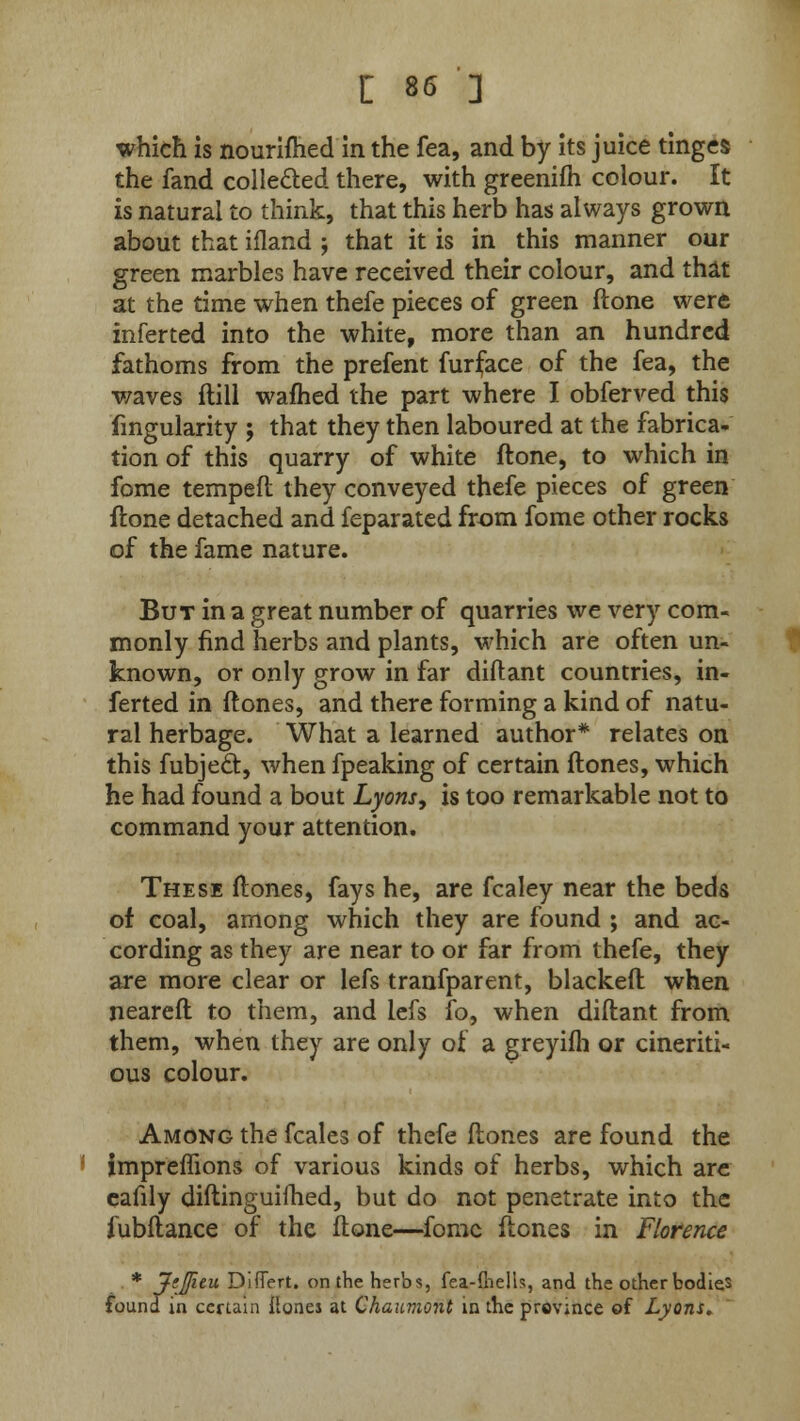 which is nourifhed in the fea, and by its juice tinges the fand collected there, with greenifh colour. It is natural to think, that this herb has always grown about that ifland ; that it is in this manner our green marbles have received their colour, and that at the time when thefe pieces of green ftone were inferted into the white, more than an hundred fathoms from the prefent furiace of the fea, the waves ftill warned the part where I obferved this fmgularity ; that they then laboured at the fabrica- tion of this quarry of white ftone, to which in fome temped they conveyed thefe pieces of green ftone detached and feparated from fome other rocks of the fame nature. But in a great number of quarries we very com- monly find herbs and plants, which are often un- known, or only grow in far diftant countries, in- ferted in ftones, and there forming a kind of natu- ral herbage. What a learned author* relates on this fubjedt, when fpeaking of certain ftones, which he had found a bout Lyons, is too remarkable not to command your attention. These ftones, fays he, are fcaley near the beds of coal, among which they are found ; and ac- cording as they are near to or far from thefe, they are more clear or lefs tranfparent, blacked when neareft to them, and lefs fo, when diftant from them, when they are only of a greyifti or cineriti- ous colour. Among the fcales of thefe ftones are found the impreffions of various kinds of herbs, which are cafily diftinguifhed, but do not penetrate into the fubftance of the ftone—fome ftones in Florence * Jt3tu DiiTert. on the herbs, fea-ftiells, and the other bodies found in certain Hones at Chaumont in the province of Lyons.