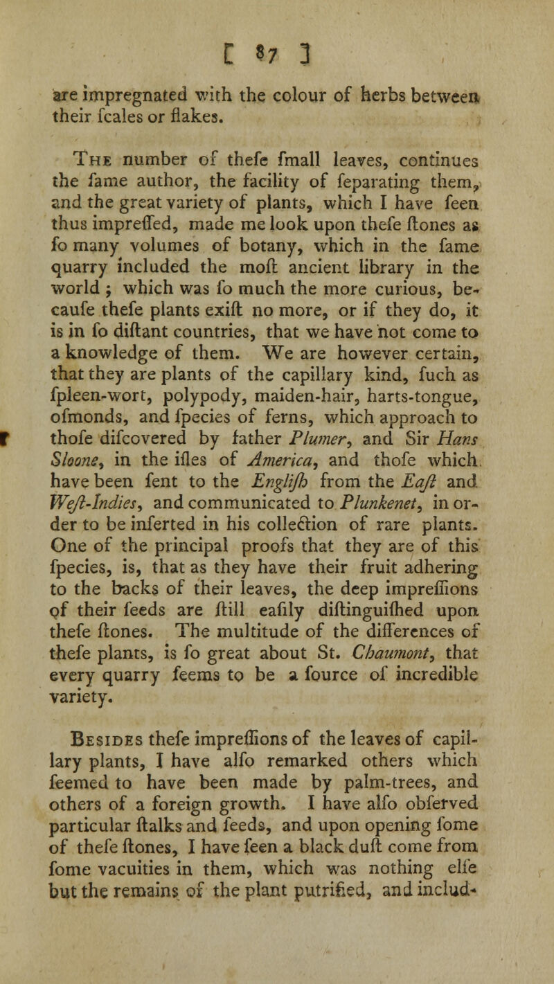are impregnated with the colour of herbs between their fcales or flakes. The number of thefe fmall leaves, continues the fame author, the facility of feparating them, and the great variety of plants, which I have feen thus impreffed, made me look upon thefe ftones as fo many volumes of botany, which in the fame quarry included the moft ancient library in the world ; which was fo much the more curious, be- caufe thefe plants exift no more, or if they do, it is in fo diftant countries, that we have hot come to a knowledge of them. We are however certain, that they are plants of the capillary kind, fuch as fpleen-wort, polypody, maiden-hair, harts-tongue, ofmonds, and fpecies of ferns, which approach to thofe difcovered by father Plumer, and Sir Hans Shone, in the ifles of America, and thofe which, have been fent to the Englijh from the Eafi and Weji-Indies, and communicated to Plunkenet, in or- der to be infer ted in his collection of rare plants. One of the principal proofs that they are of this fpecies, is, that as they have their fruit adhering to the backs of their leaves, the deep impreffions pf their feeds are ftill eafily diftinguiflied upon thefe ftones. The multitude of the differences of thefe plants, is fo great about St. Cbaumont, that every quarry feems to be a fource of incredible variety. Besides thefe impreffions of the leaves of capil- lary plants, I have alfo remarked others which feemed to have been made by palm-trees, and others of a foreign growth. I have alfo obferved particular ftalks and feeds, and upon opening fome of thefe ftones, I have feen a black duft come from fome vacuities in them, which was nothing elfe but the remains of the plant putrifced, and includ-