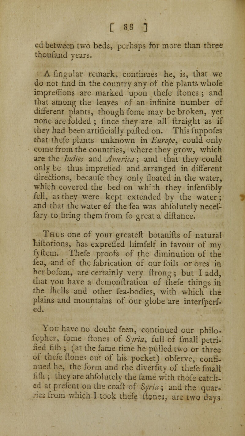 ed between two beds, perhaps for more than three thoufand years. A fingular remark, continues he, is, that we do not hnd in the country any of the plants, whofe impremons are marked upon thefe itones ; and that among the leaves of an infinite number of different plants, though fome may be broken, yet none are folded ; fmce they are all flraight as if they had been artificially palled on. This fuppofes that thefe plants unknown in Europe, could only come from the countries, where they grow, which are the Indies and America; and that they could only be thus impreffed and arranged in different directions, becaufe they only floated in the water, which covered the bed on wh':h they infenfibly fell, as they were kept extended by the water; and that the water of the fea was absolutely necef- fary to bring them from fo great a diftance. Thus one of your greateft botanifts of natural hiftorions, has expreffed himfelf in favour of my fyftem. Thefe proofs of the diminution of the fea, and of the fabrication of our foils or ores in her bofom, are certainly very ftrong ; but I add, that you have a demon ft ration of thefe things in the fhells and other fea-bodies, with which the plains and mountains of our globe are interfperf- ed. You have no doubt feen, continued our philo- sopher, fome (tones of Syria, full of fmall petri- fied filh ; (at the fame time he pulled two or three of thefe {tones out of his pocket) obferve, conti- nued he, the form and the diversity of thefe fmall fifh ; they are absolutely the fame with thofe catch- ed at prefent on the coaft of Syria ; and the quar- s from which I took thefe itones, are two days