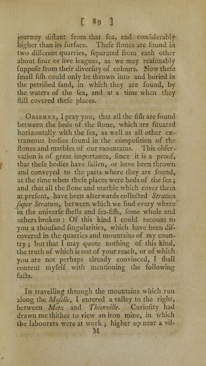 journey diftant from that fea, and confiderably higher than its furface. Thefe (tones are found in two different quarries, feparated from each other about four or five leagues, as we may reafonably fuppofe from their diverfity of colours. Now thefe fmall fifh could only be thrown into and buried in the petrified fand, in which they are found, by the waters of the fea, and at a time when they (till covered thefe places. Observe, I pray you, that all the fifh are found between the beds of the ftone, which are fituated horizontally with the fea, as well as all other ex- traneous bodies found in the compofition of the (tones and marbles of cur mountains. This obfer- vation is of great importance, fmce it is a proof, that thefe bodies have fallen, or have been thrown and conveyed to the parts where they are found, at the time when thefe places were beds of the fea ; and that all the ftone and marble which cover them at prefent, have been afterwards collected Stratum fuper Stratum, between which we find every where in the univerfe fhells and fea-fifh, fome whole and others broken : Of this kind I could recount to you a thoufand Angularities, which have been dif- covered in the quarries and mountains of my coun- try ; but that I may quote nothing of this kind, the truth of which is out of your reach, or of which you are not perhaps already convinced, I mail content myfelf with mentioning the following fads. In travelling through the mountains which run along the Mofelk, I entered a valley to the right* between Metz and Thlonville. Curiofity had drawn me thither to view an iron mine, in which the labourers were at work j higher up near a vil* M