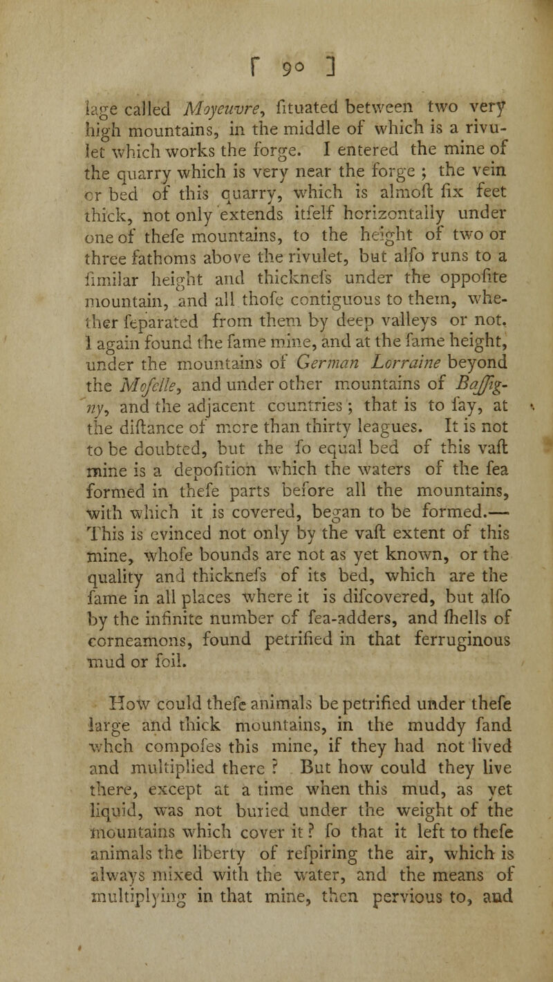 iage called Moyeuvre, fituated between two very high mountains, in the middle of which is a rivu- let which works the forge. I entered the mine of the quarry which is very near the forge ; the vein cr bed of this quarry, which is almoft fix feet thick, not only extends itfelf horizontally under one of thefe mountains, to the height of two or three fathoms above the rivulet, but alfo runs to a firnilar height and thicknefs under the oppofite mountain, and all thofe contiguous to them, whe- ther feparated from them by deep valleys or not, 1 again found the fame mine, and at the fame height, under the mountains of German Lorraine beyond the McfcIIe, and under other mountains of Bajfig- ny, and the adjacent countries; that is to fay, at the diftance of mere than thirty leagues. It is not to be doubted, but the fo equal bed of this vaft mine is a depofition which the waters of the fea formed in thefe parts before all the mountains, with which it is covered, began to be formed.— This is evinced not only by the vaft extent of this mine, whofe bounds are not as yet known, or the quality and thicknefs of its bed, which are the fame in all places where it is difcovered, but alfo by the infinite number of fea-adders, and fhells of corneamons, found petrified in that ferruginous mud or foil. Kow could thefe animals be petrified under thefe large and thick mountains, in the muddy fand wheh compofes this mine, if they had not lived and multiplied there ? But how could they live there, except at a time when this mud, as yet liquid, was not buried under the weight of the mountains which cover it ? fo that it left to thefe animals the liberty of refpiring the air, which is always mixed with the water, and the means of multiplying in that mine, then pervious to, and