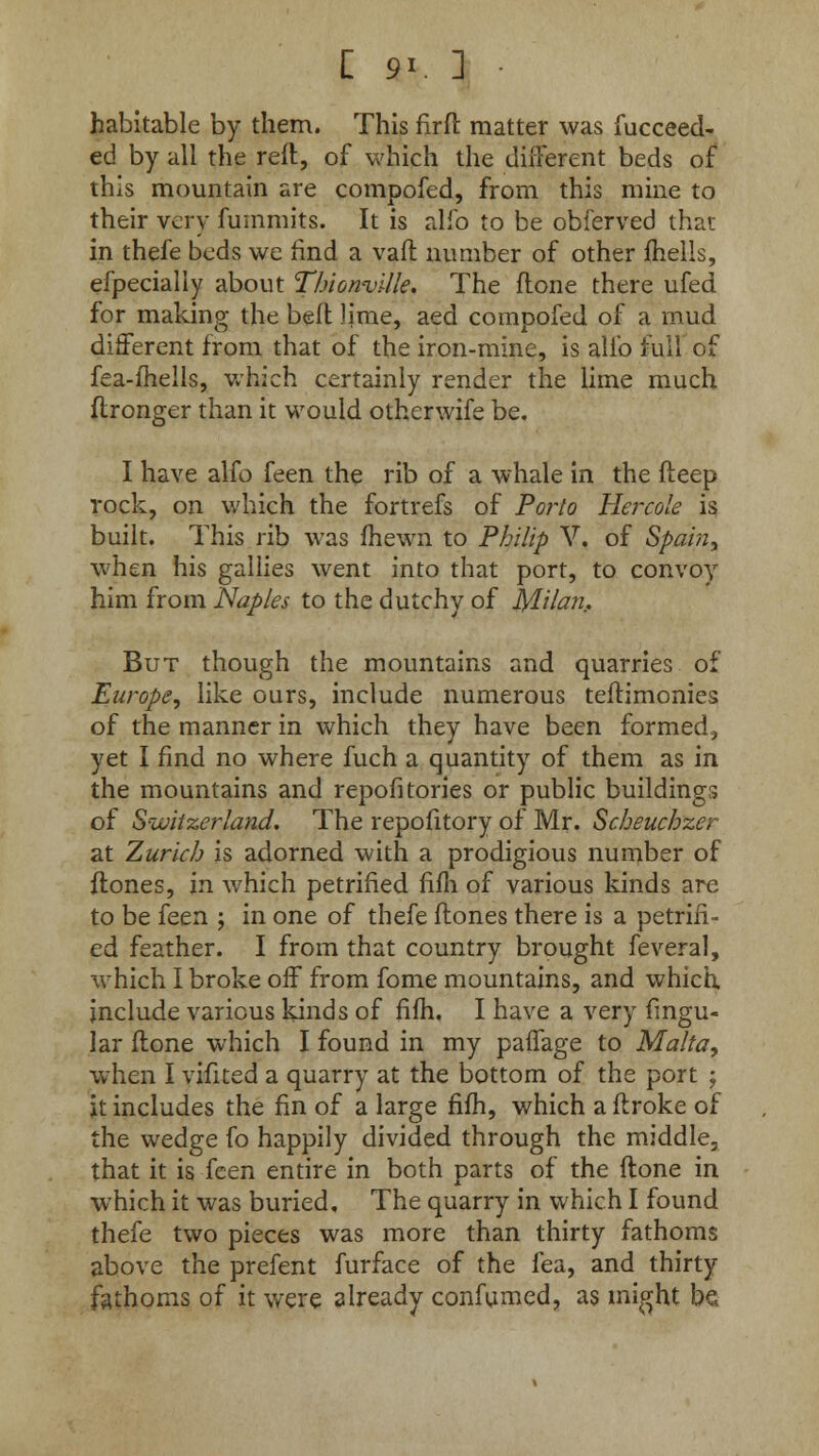 [ 9». ] • habitable by them. This nrft matter was fucceed- ed by all the reft, of which the different beds of this mountain are compofed, from this mine to their very fummits. It is alfo to be obferved that in thefe beds we find a vafl number of other fhells, efpecially about Thionville. The flone there ufed for making the bed lime, aed compofed of a mud different from that of the iron-mine, is alfo full of fea-fhells, which certainly render the lime much flronger than it would otherwife be. I have alfo feen the rib of a whale in the fteep rock, on which the fortrefs of Porto Hercole is built. This rib was fhewn to Philip V. of Spain, when his gallies went into that port, to convoy him from Naples to the dutchy of Milan.. But though the mountains and quarries of Europe, like ours, include numerous teftimonies of the manner in which they have been formed, yet I find no where fuch a quantity of them as in the mountains and repofitories or public buildings of Switzerland. The repofitory of Mr. Scheuchzer at Zurich is adorned with a prodigious number of flones, in which petrified fifh of various kinds are to be feen ; in one of thefe flones there is a petrifi- ed feather. I from that country brought feveral, which I broke off from fome mountains, and which include various kinds of fifh, I have a very lingu- lar flone which I found in my paffage to Malta, when I vifited a quarry at the bottom of the port -f it includes the fin of a large fifh, which a ftroke of the wedge fo happily divided through the middle, that it is feen entire in both parts of the ftone in which it was buried. The quarry in which I found thefe two pieces was more than thirty fathoms above the prefent furface of the fea, and thirty fathoms of it were already confumed, as might be