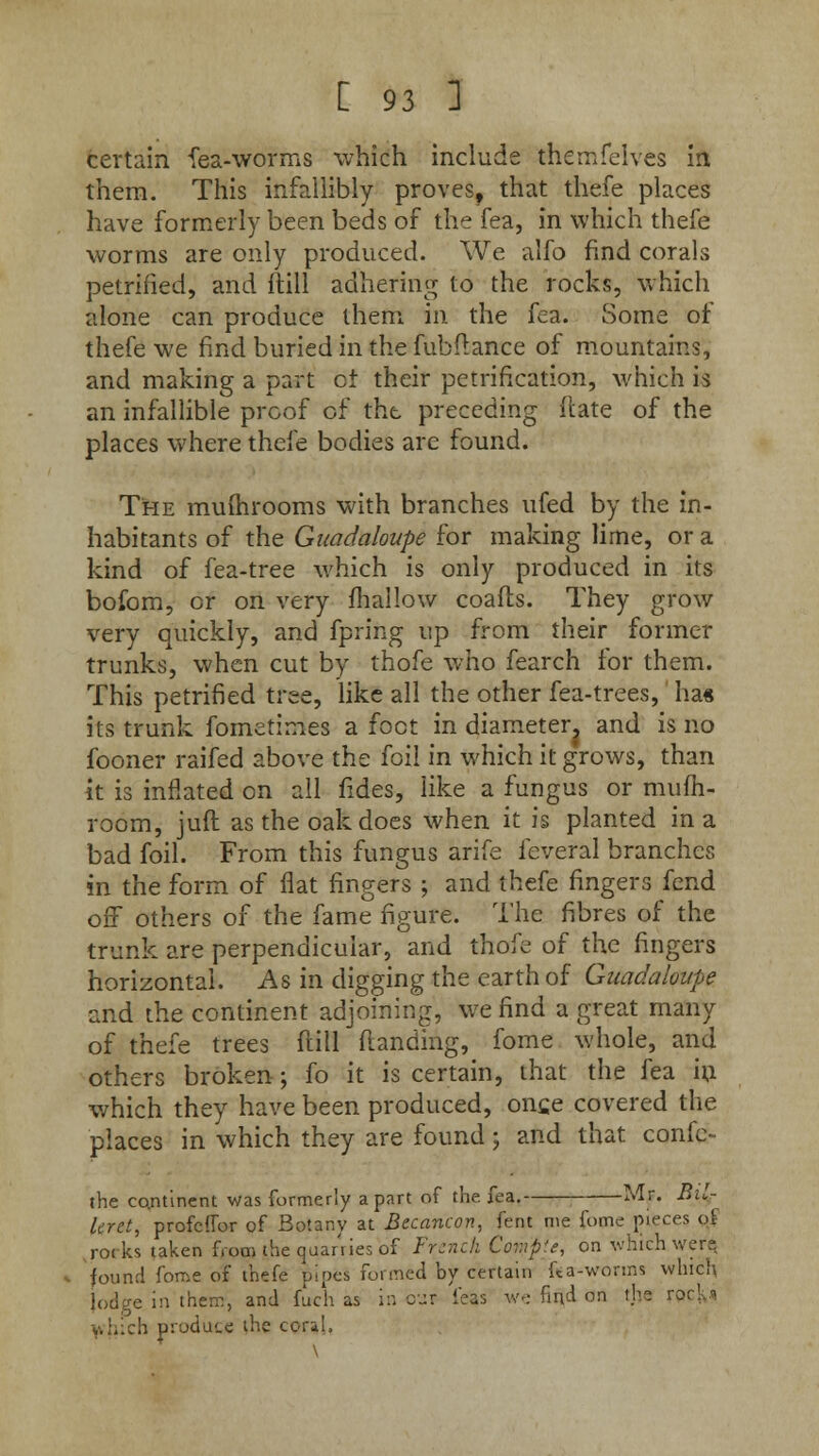 certain fea-worms which include themfelves in them. This infallibly proves, that thefe places have formerly been beds of the fea, in which thefe worms are only produced. We alfo find corals petrified, and ftill adhering to the rocks, which alone can produce them in the fea. Some of thefe we find buried in the fubflance of mountains, and making a part c± their petrification, which is an infallible proof of the preceding (late of the places where thefe bodies are found. The muihrooms with branches ufed by the in- habitants of the Gaadaloupe for making lime, or a kind of fea-tree which is only produced in its bofom, or on very mallow coafts. They grow very quickly, and fpring up from their former trunks, when cut by thofe who fearch for them. This petrified tree, like all the other fea-trees, ha« its trunk fometimes a foot in diameter, and is no fooner raifed above the foil in which it grows, than it is inflated on all fides, like a fungus or mum- room, juft as the oak does when it is planted in a bad foil. From this fungus arife feveral branches in the form of flat fingers ; and thefe fingers fend off others of the fame figure. The fibres of the trunk are perpendicular, and thofe of the fingers horizontal. As in digging the earth of Guadaloupe and the continent adjoining, we find a great many of thefe trees ftill (landing, fome whole, and others broken; fo it is certain, that the fea in which they have been produced, once covered the places in which they are found ; and that confc- the continent was formerly apart of the. fea. Mr. Bil- Icret, profcffor of Botany at Becancon, fent me fome pieces of ,rocks taken from the quanies of French Compte, on which were found fome of thefe pipes formed by certain ka-worms which lodge in them, and fuch as in our feas we find on the rpckj '.-. pr-jtiam the coral,