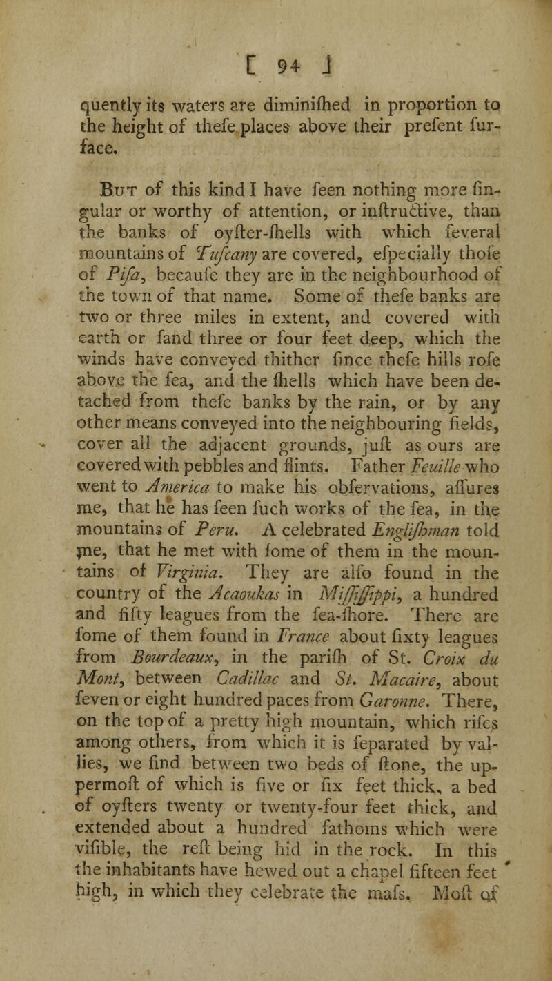 quently its waters are diminifhed in proportion to the height of thefe places above their prefent fur- face. But of this kind I have feen nothing more fin- gular or worthy of attention, or inftruclive, than the banks of oyfter-fhells with which feveral mountains of Tufcany are covered, efpecially thofe of Pi/a, becauie they are in the neighbourhood of the town of that name. Some of thefe banks are two or three miles in extent, and covered with earth or fand three or four feet deep, which the winds have conveyed thither fince thefe hills rofe above the fea, and the fhells which have been de- tached from thefe banks by the rain, or by any other means conveyed into the neighbouring fields, cover all the adjacent grounds, jufl as ours are covered with pebbles and flints. Father Feuille who went to America to make his obfervations, affures me, that he has feen fuch works of the fea, in the mountains of Peru. A celebrated Englijhman told me, that he met with fome of them in the moun- tains of Virginia. They are alfo found in the country of the Acaoukas in MiJJiJippi, a hundred and fifty leagues from the fea-fhore. There are fome of them found in France about fixty leagues from Bourdeaux, in the parifh of St.. Croix du Mont, between Cadillac and St. Macaire, about feven or eight hundred paces from Garonne. There, on the top of a pretty high mountain, which rifes among others, from which it is feparated by val- lies, we find between two beds of flone, the up- permofl of which is five or fix feet thick, a bed of oyfters twenty or twenty-four feet thick, and extended about a hundred fathoms which were vifible, the reft being hid in the rock. In this the inhabitants have hewed out a chapel fifteen feet * high, in which they celebrate the mafs, Moft cjf