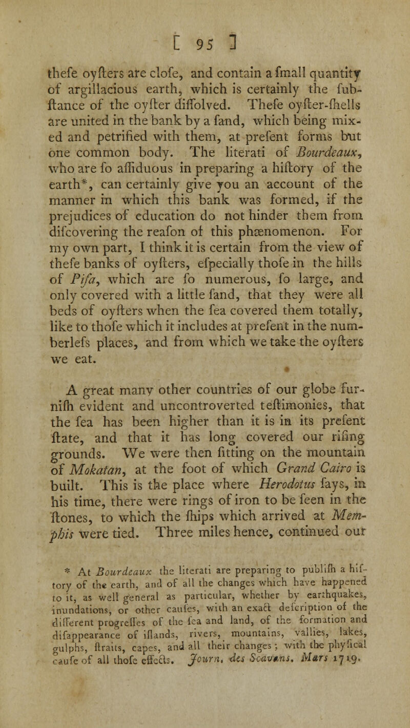 thefe oyfters are clofe, and contain afmall quantity of argillacious earth, which is certainly the fub- flance of the oyiler difTolved. Thefe oyfter-fhells are united in the bank by a fand, which being mix- ed and petrified with them, at prefent forms but one common body. The literati of Bourdeaux, who are fo affiduous in preparing a hiftory of the earth*, can certainly give you an account of the manner in which this bank was formed, if the prejudices of education do not hinder them from difcovering the reafon of this phenomenon. For my own part, I think it is certain from the view of thefe banks of oyfters, efpecially thofe in the hills of Pi/a, which are fo numerous, fo large, and only covered with a little fand, that they were all beds of oyfters when the fea covered them totally, like to thofe which it includes at prefent in the num- berlefs places, and from which we take the oyfters we eat. A great many other countries of our globe fur- nilh evident and uncontroverted teftimonies, that the fea has been higher than it is in its prefent ftate, and that it has long covered our riling grounds. We were then fitting on the mountain of Mokatan, at the foot of which Grand Cairo is built. This is the place where Herodotus fays, in his time, there were rings of iron to be feen in the ftones, to which the mips which arrived at Mem- phis were tied. Three miles hence, continued our * At Bourdeaux the literati are preparing to publifh a hif- tory of the earth, and of all the changes which have happened to it, as well general as particular, whether by earthquakes, inundations, or other caules, with an exact defcription of the different progrell'es of the lea and land, of the formation and difappearance of iflands, rivers, mountains, vallies, lakes, gulphs, ftraits, capes, and all their changes ;, with the phyfical caufeof all thofe effefts. jfcurn, 4es Scavtns. Mars 171.9.