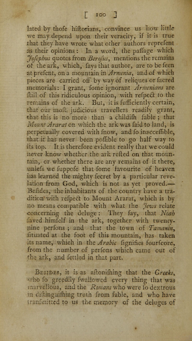 [ I0° ] lated by thofe hiftorians, convince us how little we may depend upon their veracity, if it is true that they have wrote what other authors reprefent as their opinions: In a word, the pafTage which jofephus quotes from Berofus, mentions the remains of- the ark, which, fays that author, are to be feen at prefent, on a mountain in Armenia, and of which pieces are carried off by way of reliques or facred memorials: I grant, fome ignorant Armenians are full of this ridiculous opinion, with refpect to the remains of the ark. But, it is fufficiently certain, that our moil, judicious travellers readily grant, that this is no more than a childifh fable ; that Mount Ararat en which the ark was faid to land, is perpetually covered with mow, andfo inacceffible, that it has never been pofllble to go half way to its top. It is therefore evident really that we could never know whether the ark refted on that moun- tain, or whether there are any remains of it there, uniefs we fuppcfe that fome favourite of heaven has learned the mighty fecret by a particular reve- lation from God, which is not as yet proved.— Befides, the inhabitants of the country have a tra- dition with refpeel: to Mount Ararat, which is by no means compatible with what the Jews relate concerning the deluge: They fay, that Ncab faved himfelf in the ark, together with twency- nine perfons ; and that the town of Tamanin, ntuated at the foot cf this mountain, has taken its name, which in the Arabic fignifies faurfcore, from the number of perfons which came out of the. ark, and fettled in that part. Bzsides, it is as afionifhing that the Greeks, - /ho fo greedily fv/aiicwed every thing that w^as marvellous, and the Romans who were fo dextrous in diftinguiihmg truth from fable, and who have iranfinit:cd to us the memory of the deluges of