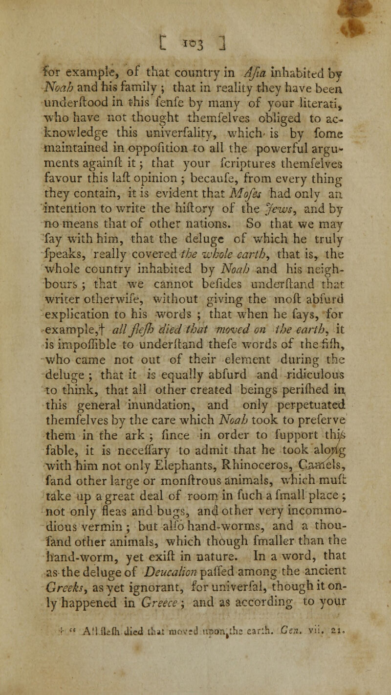 Noah and his family ; that in reality they have been understood in this fenfe by many of your literati, who have not thought themfelves obliged to ac- knowledge this univerfality, which- is by fome maintained in oppofition to all the powerful argu- ments againfl it; that your fcriptures themfelves favour this lafl opinion ; becaufe, from every thing they contain, it is evident that Mofes had only an intention to write the hiftory of the Jews, and by no means that of other nations. So that we may fay with him, that the deluge of which he truly fpeaks, really covered the whole earth, that isr the whole country inhabited by Noah and his neigh- bours ; that we cannot befides underftand that, writer otherwife, without giving the molt abfurd explication to his words ; that when he fays, for example,! all fiejh died that moved on the earth, it is impoflible to underltand thefe words of the hfh, who came not out of their element during the deluge ; that it is equally abfurd and ridiculous to think, that ail other created beings perifhed in this general inundation, and only perpetuated themfelves by the care which Noah took to preferve them in the ark j fince in order to fupport this fable, it is neceffary to admit that he took along with him not only Elephants, Rhinoceros, Qaalels, fand other large or monftrous animals, which muft take up a great deal of room in fuch afmall place ; not only fleas and bugs, an(J other very incommo- dious vermin ; but alfo hand*-worms, and a thou- fand other animals, which though fmaller than the hand-worm, yet exifl in nature. In a word, that as the deluge of Deucalion paffed among the ancient Greeks, as yet ignorant, for univerfal, though it on- ly happened in Greece; and as according to your ;  All ilefli died llist matted upon^h: earlh. Gen, vii. ai.