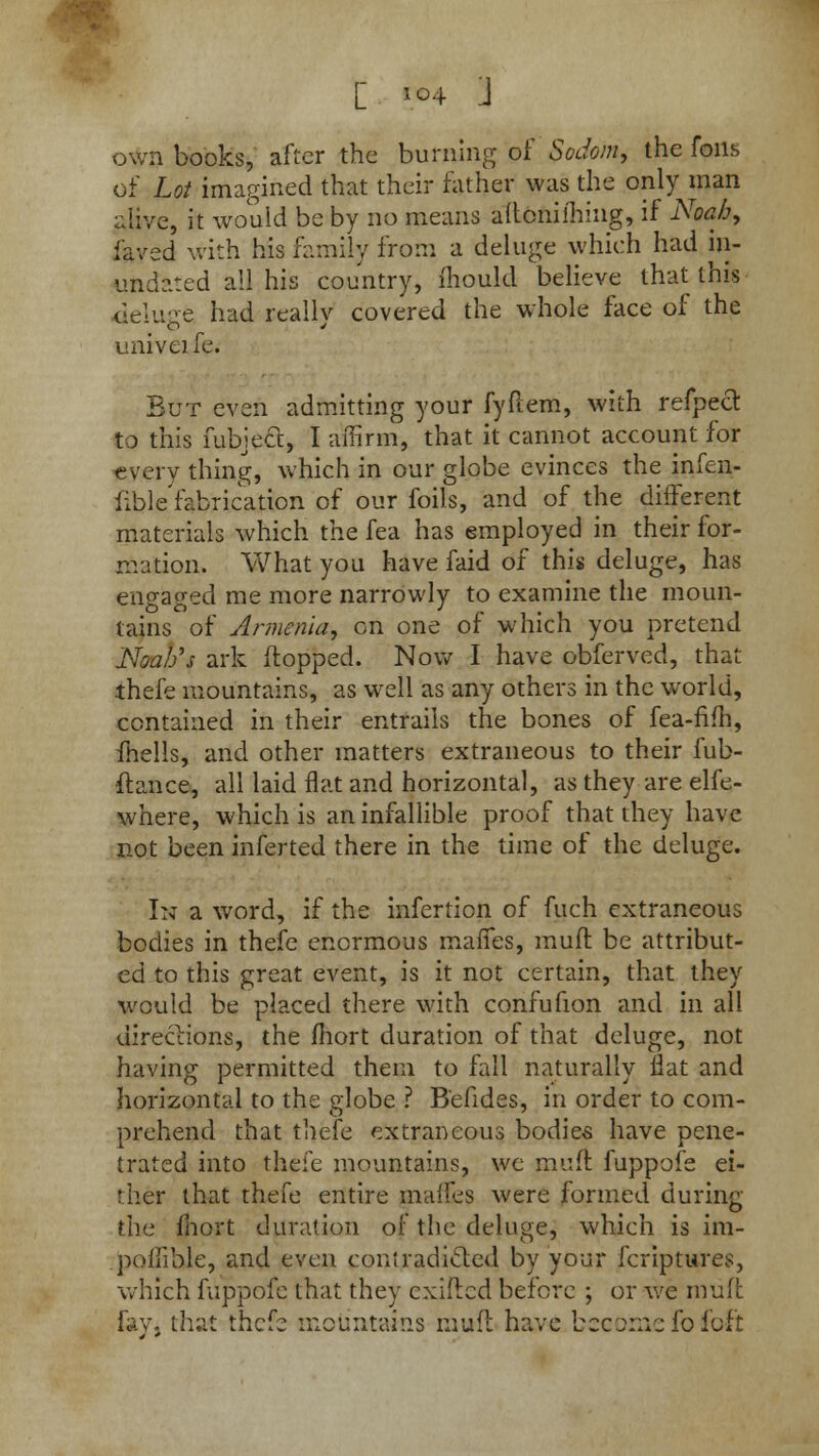 [ F»4 J own books, after the burning of Sodom, the foils of Lot imagined that their father was the only man alive, it would be by no means altcniming, if Noah, fayed with his family from a deluge which had in- undated all his country, mould believe that this deluge had really covered the whole face of the univeife. But even admitting your fyftem, with refpeel to this fubjecl, I affirm, that it cannot account for every thing, which in our globe evinces the infen- fible fabrication of our foils, and of the different materials which the fea has employed in their for- mation. What you have faid of this deluge, has engaged me more narrowly to examine the moun- tains of Armenia, on one of which you pretend Noah's ark flopped. Now I have obferved, that thefe mountains, as well as any others in the world, contained in their entrails the bones of fea-fifh, mells, and other matters extraneous to their fub- ftance, all laid flat and horizontal, as they are elfe- where, which is an infallible proof that they have not been inferted there in the time of the deluge. In a word, if the infertion of fuch extraneous bodies in thefe enormous maffes, mufl be attribut- ed to this great event, is it not certain, that they would be placed there with confufion and in all directions, the fhort duration of that deluge, not having permitted them to fall naturally flat and horizontal to the globe ? B'efides, in order to com- prehend that thefe extraneous bodies have pene- trated into thefe mountains, we muft fuppofe ei- ther that thefe entire maffes were formed during the fhort duration of the deluge, which is im- poffible, and even contradicted by your fcriptures, which fuppofe that they cxifted before ; or we muft fay, that thefe mountains mufl have become fo foft