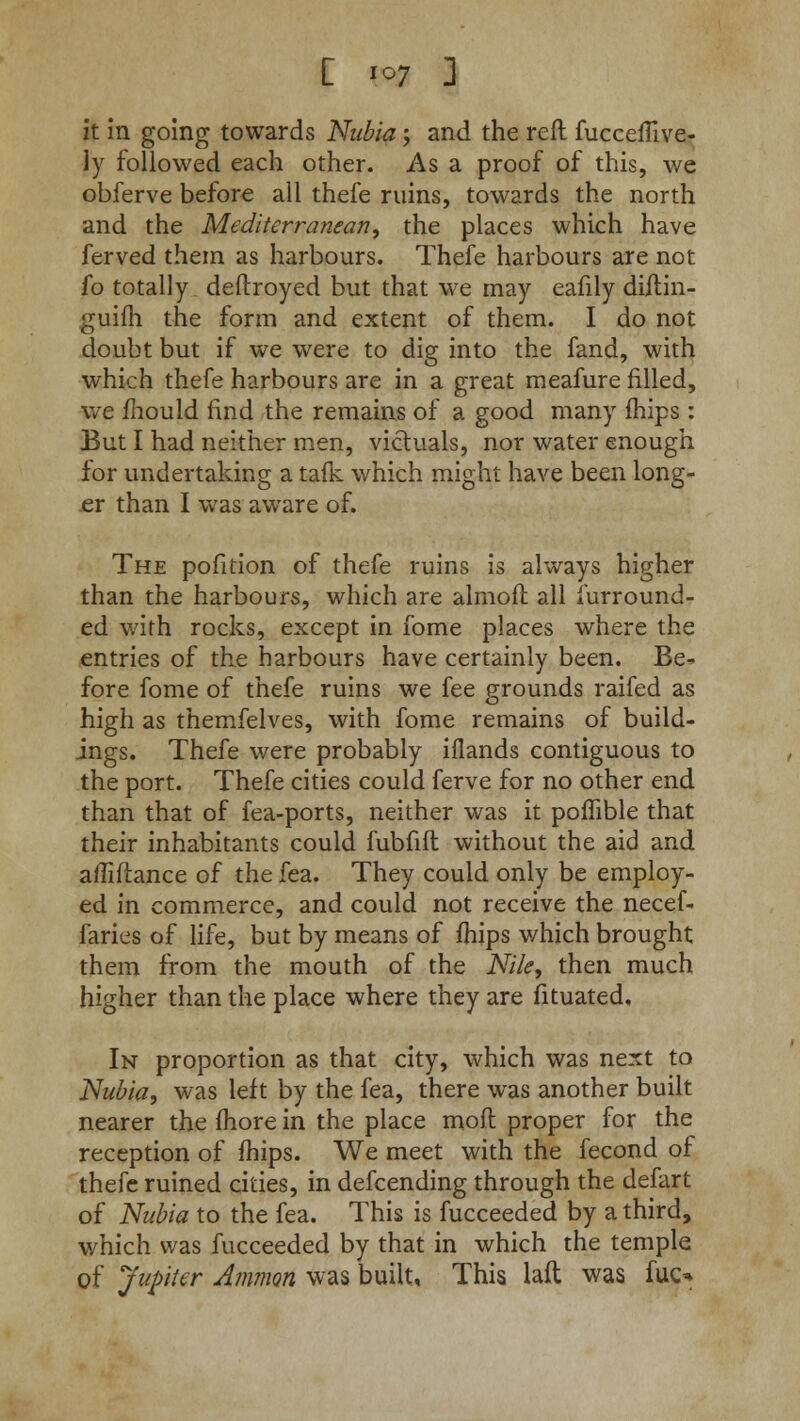 [ *°7 3 it in going towards Nubia; and the reft fucceflive- ly followed each other. As a proof of this, we obferve before all thefe ruins, towards the north and the Mediterranean, the places which have ferved them as harbours. Thefe harbours are not fo totally deftroyed but that we may eafily diftin- guifh the form and extent of them. I do not doubt but if we were to dig into the fand, with which thefe harbours are in a great meafure filled, we mould find the remains of a good many mips : But I had neither men, victuals, nor water enough for undertaking a tafk which might have been long- er than I was aware of. The pofition of thefe ruins is always higher than the harbours, which are almoft all furround- ed with rocks, except in fome places where the entries of the harbours have certainly been. Be* fore fome of thefe ruins we fee grounds raifed as high as themfelves, with fome remains of build- ings. Thefe were probably iflands contiguous to the port. Thefe cities could ferve for no other end than that of fea-ports, neither was it poffible that their inhabitants could fubfift without the aid and afliflance of the fea. They could only be employ- ed in commerce, and could not receive the necef- faries of life, but by means of mips which brought them from the mouth of the Nile, then much higher than the place where they are fituated. In proportion as that city, which was next to Nubia, was left by the fea, there was another built nearer the more in the place mofl proper for the reception of mips. We meet with the fecond of thefe ruined cities, in defcending through the defart of Nubia to the fea. This is fucceeded by a third, which was fucceeded by that in which the temple of Jupiter Amnion was built. This laft was fuc^