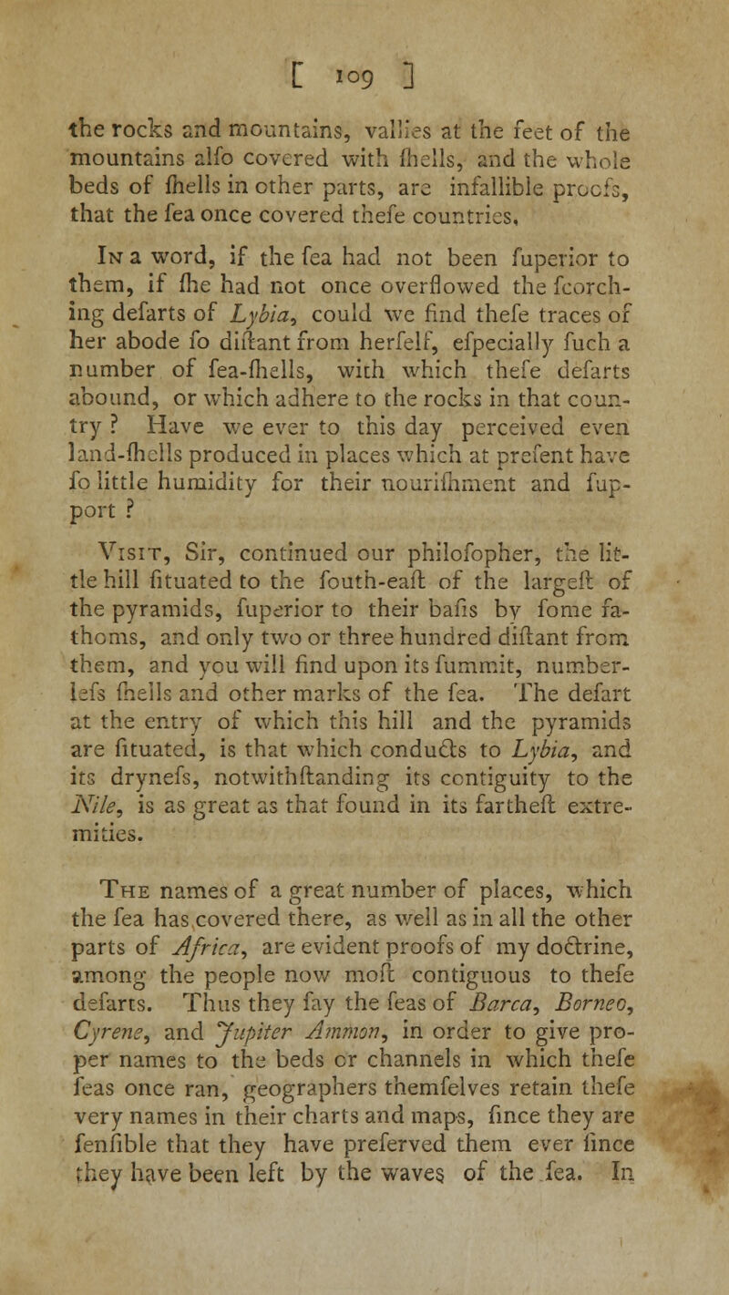 the rocks and mountains, vallies at the feet of the mountains alfo covered with {hells, and the whole beds of fhells in other parts, are infallible proofs, that the fea once covered thefe countries, In a word, if the fea had not been fuperior to them, if (he had not once overflowed the feorch- ing defarts of Lybia, could we find thefe traces of her abode fo diftant from herfelf, efpecially fuch a number of fea-mells, with which thefe defarts abound, or which adhere to the rocks in that coun- try ? Have we ever to this day perceived even land-ftierls produced in places which at prefent have fo little humidity for their nourimment and fup- port ? Visit, Sir, continued our philofopher, the lit- tle hill fituated to the fouth-eait of the large!! of the pyramids, fuperior to their bails by fome fa- thoms, and only two or three hundred diftant from them, and you will find upon its fummit, riumber- lefs {hells and other marks of the fea. The defart at the entry of which this hill and the pyramids are fituated, is that which conducts to Lybia, and its drynefs, not with (landing its contiguity to the Nile, is as great as that found in its fartheft extre- mities. The names of a great number of places, which the fea has covered there, as well as in all the other parts of Africa, are evident proofs of my doctrine, among the people now mo ft contiguous to thefe defarts. Thus they fay the feas of Barca, Borneo, Cyrene, and Jupiter Amnion, in order to give pro- per names to the beds or channels in which thefe feas once ran, geographers themfelves retain thefe very names in their charts and maps, fince they are fenfible that they have preferved them ever iince they have been left by the waves, of the fea. In