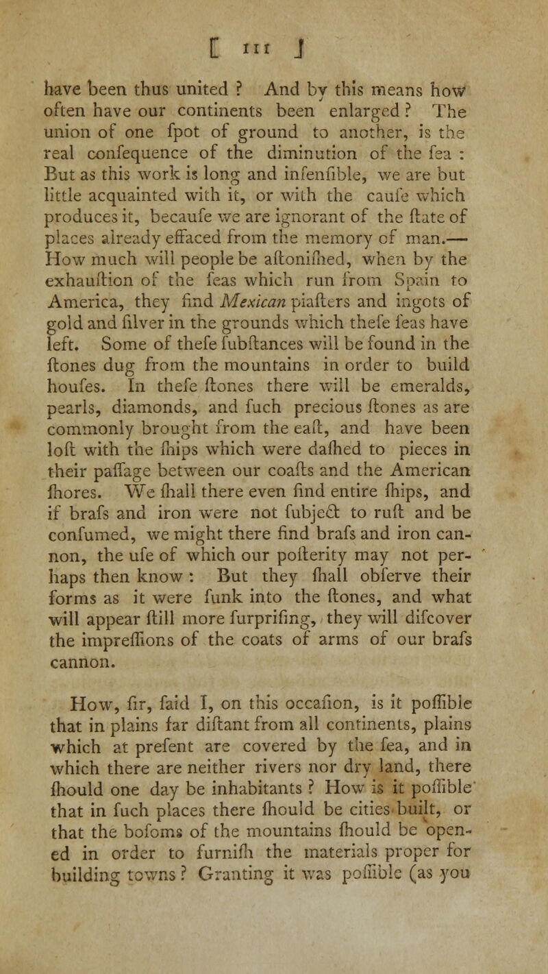 have been thus united ? And by this means how often have our continents been enlarged ? The union of one fpot of ground to another, is the real confequence of the diminution of the fea : But as this work is long and infenfible, we are but little acquainted with it, or with the cauie which produces it, becaufe we are ignorant of the (late of places already effaced from the memory of man.— How much will people be aftonimed, when by the exhauftion of the feas which run from Spain fo America, they find Mexican piafters and ingots of gold and filver in the grounds which thefe feas have left. Some of thefe fubflances will be found in the Hones dug from the mountains in order to build houfes. In thefe Hones there will be emeralds, pearls, diamonds, and fuch precious ffcones as are commonly brought from the ead, and have been loft with the mips which were dafhed to pieces in their paffage between our coafts and the American fhores. We lhall there even find entire fhips, and if brafs and iron were not fubjecl to ruft and be confumed, we might there find brafs and iron can- non, the ufe of which our poiterity may not per- haps then know : But they mall obferve their forms as it were funk into the ftones, and what will appear dill more furprifmg, they will difcover the impreffions of the coats of arms of our brafs cannon. How, fir, faid I, on this occafion, is it poffibie that in plains far diftant from all continents, plains which at prefent are covered by the fea, and in which there are neither rivers nor dry land, there mould one day be inhabitants ? How is it poffibie' that in fuch places there mould be cities built, or that the bofoms of the mountains mould be open- ed in order to furnifh the materials proper for building towns ? Granting it was poffibie (as you